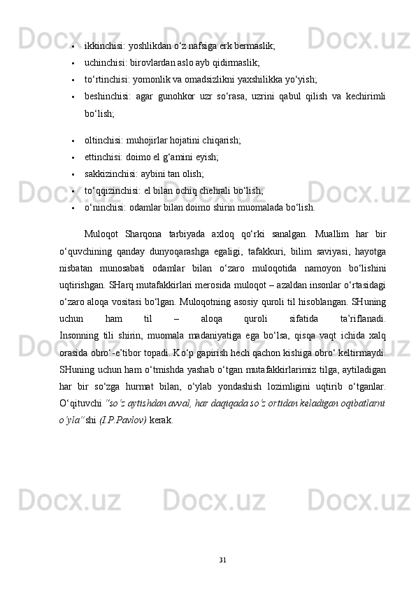  ikkinchisi: yoshlikdan o‘z nafsiga erk bermaslik;
 uchinchisi: birovlardan aslo ayb qidirmaslik;
 to‘rtinchisi: yomonlik va omadsizlikni yaxshilikka yo‘yish;
 beshinchisi:   agar   gunohkor   uzr   so‘rasa,   uzrini   qabul   qilish   va   kechirimli
bo‘lish;
 oltinchisi: muhojirlar hojatini chiqarish;
 ettinchisi: doimo el g‘amini eyish;
 sakkizinchisi: aybini tan olish;
 to‘qqizinchisi: el bilan ochiq chehrali bo‘lish;
 o‘ninchisi: odamlar bilan doimo shirin muomalada bo‘lish.
Muloqot   Sharqona   tarbiyada   axloq   qo‘rki   sanalgan.   Muallim   har   bir
o‘quvchining   qanday   dunyoqarashga   egaligi,   tafakkuri,   bilim   saviyasi,   hayotga
nisbatan   munosabati   odamlar   bilan   o‘zaro   muloqotida   namoyon   bo‘lishini
uqtirishgan. SHarq mutafakkirlari merosida muloqot – azaldan insonlar o‘rtasidagi
o‘zaro aloqa vositasi bo‘lgan. Muloqotning asosiy quroli til hisoblangan. SHuning
uchun   ham   til   –   aloqa   quroli   sifatida   ta’riflanadi.
Insonning   tili   shirin,   muomala   madaniyatiga   ega   bo‘lsa,   qisqa   vaqt   ichida   xalq
orasida obro‘-e’tibor topadi. Ko‘p gapirish hech qachon kishiga obro‘ keltirmaydi.
SHuning uchun ham o‘tmishda yashab o‘tgan mutafakkirlarimiz tilga, aytiladigan
har   bir   so‘zga   hurmat   bilan,   o‘ylab   yondashish   lozimligini   uqtirib   o‘tganlar.
O‘qituvchi   “so‘z aytishdan avval, har daqiqada so‘z ortidan keladigan oqibatlarni
o‘yla” shi   (I.P.Pavlov)   kerak. 
31 