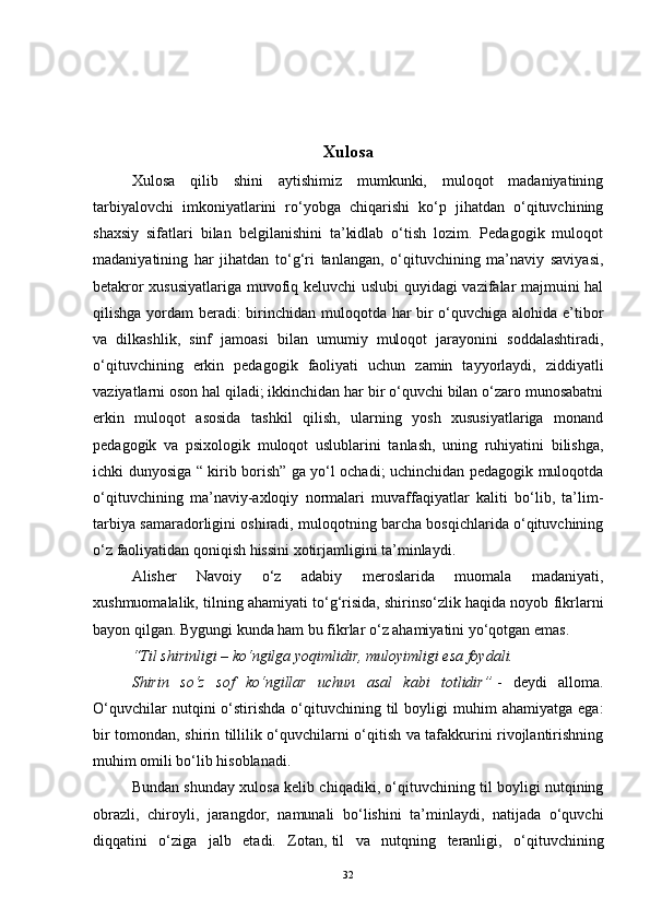 Xulosa
Xulosa   qilib   shini   aytishimiz   mumkunki,   muloqot   madaniyatining
tarbiyalovchi   imkoniyatlarini   ro‘yobga   chiqarishi   ko‘p   jihatdan   o‘qituvchining
shaxsiy   sifatlari   bilan   belgilanishini   ta’kidlab   o‘tish   lozim.   Pedagogik   muloqot
madaniyatining   har   jihatdan   to‘g‘ri   tanlangan,   o‘qituvchining   ma’naviy   saviyasi,
betakror xususiyatlariga muvofiq keluvchi  uslubi quyidagi vazifalar majmuini hal
qilishga yordam beradi: birinchidan muloqotda har bir  o‘quvchiga alohida e’tibor
va   dilkashlik,   sinf   jamoasi   bilan   umumiy   muloqot   jarayonini   soddalashtiradi,
o‘qituvchining   erkin   pedagogik   faoliyati   uchun   zamin   tayyorlaydi,   ziddiyatli
vaziyatlarni oson hal qiladi; ikkinchidan har bir o‘quvchi bilan o‘zaro munosabatni
erkin   muloqot   asosida   tashkil   qilish,   ularning   yosh   xususiyatlariga   monand
pedagogik   va   psixologik   muloqot   uslublarini   tanlash,   uning   ruhiyatini   bilishga,
ichki dunyosiga “ kirib borish” ga yo‘l ochadi; uchinchidan pedagogik muloqotda
o‘qituvchining   ma’naviy-axloqiy   normalari   muvaffaqiyatlar   kaliti   bo‘lib,   ta’lim-
tarbiya samaradorligini oshiradi, muloqotning barcha bosqichlarida o‘qituvchining
o‘z faoliyatidan qoniqish hissini xotirjamligini ta’minlaydi.
Alisher   Navoiy   o‘z   adabiy   meroslarida   muomala   madaniyati,
xushmuomalalik, tilning ahamiyati to‘g‘risida, shirinso‘zlik haqida noyob fikrlarni
bayon qilgan.  Bygungi kunda ham bu fikrlar o‘z ahamiyatini yo‘qotgan emas.  
“Til shirinligi – ko‘ngilga yoqimlidir, muloyimligi esa foydali. 
Shirin   so‘z   sof   ko‘ngillar   uchun   asal   kabi   totlidir”   -   deydi   alloma.
O‘quvchilar  nutqini   o‘stirishda  o‘qituvchining  til  boyligi   muhim   ahamiyatga  ega:
bir tomondan, shirin tillilik o‘quvchilarni o‘qitish va tafakkurini rivojlantirishning
muhim omili bo‘lib hisoblanadi. 
Bundan shunday xulosa kelib chiqadiki, o‘qituvchining til boyligi nutqining
obrazli,   chiroyli,   jarangdor,   namunali   bo‘lishini   ta’minlaydi,   natijada   o‘quvchi
diqqatini   o‘ziga   jalb   etadi.   Zotan,   til   va   nutqning   teranligi ,   o‘qituvchining
32 