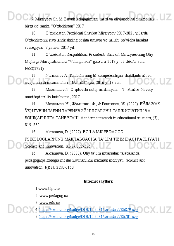 9. Mirziyoev Sh.M. Buyuk kelajagimizni mard va oliyjanob halqimiz bilan 
birga qo‘ramiz.  “O‘zbekiston” 2017
10. O‘zbekiston Prezidenti Shavkat Mirziyoev 2017-2021 yillarda 
O‘zbekistonni rivojlantirishning beshta ustuvor yo‘nalishi bo‘yicha harakat 
strategiyasi. 7 yanvar 2017 yil.
11. O‘zbekiston Respublikasi Prezidenti Shavkat Mirziyoevning Oliy 
Majlisga Murojaatnomasi “Vatanparvar” gazetasi 2017 y. 29 dekabr soni 
№52(2751) 
12. Nurmonov A. Talabalarning til kompetentligini shakllantirish va 
rivojlantirish muammolari. “Ma’rifat” gaz. 2016 y. 18-son. 
13. Maxmudov N. O‘qituvchi nutqi madaniyati. – T.: Alisher Navoiy 
nomidagi milliy kutubxona, 2017. 
14. Маҳкамов, У., Жуманова, Ф., & Равшанов, Ж. (2020). БЎЛАЖАК 
ЎҚИТУВЧИЛАРНИ ТАРБИЯВИЙ ИШЛАРИНИ ТАШКИЛ ЭТИШ ВА 
БОШҚАРИШГА ТАЙЁРЛАШ.  Academic research in educational sciences, (3), 
815- 830. 
15. Akramova, D. (2022). BO’LAJAK PEDAGOG-
PSIXOLOGLARNING MAKTABGACHA TA’LIM TIZIMIDAGI FAOLIYATI. 
Science and innovation, 1(B8), 322-326. 
16. Akramova, D. (2022). Oliy ta’lim muassalari talabalarida 
pedagogikpsixologik moslashuvchanlikni mazmun mohiyati.  Science and 
innovation, 1(B8), 2150-2153
Internet saytlari :
1. www.tdpu.uz  
2.  www.pedagog.uz
3.  www.edu.uz
4.  https://zenodo.org/badge/DOI/10.5281/zenodo.7786879.svg
5.  https://zenodo.org/badge/DOI/10.5281/zenodo.7786701.svg
35 