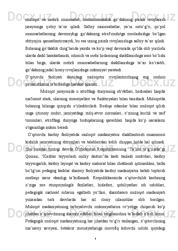 muloqot   va   mehrli   munosabat,   xushmuomalalik   g о ‘dakning   psixik   rivojlanish
jarayoniga   ijobiy   ta’sir   qiladi.   Salbiy   munosabatlar,   ya’ni   not о ‘g‘ri,   q о ‘pol
munosabatlarning   davomiyligi   g о ‘dakning   atrof-muhitga   moslashishga   b о ‘lgan
ehtiyojini qanoatlantirmaydi, bu esa uning psixik rivojlanishiga salbiy ta’sir qiladi.
Bolaning g о ‘daklik chog‘larida yaxshi va k о ‘p vaqt davomida q о ‘lda olib yurilishi
ularda dadil harakatlanish, ishonch va mehr hislarining shakllanishiga asos b о ‘lishi
bilan   birga,   ularda   mehrli   munosabatlarning   shakllanishiga   ta’sir   k о ‘rsatib,
g о ‘dakning jadal hissiy rivojlanishiga imkoniyat yaratadi..
O’qituvchi   faoliyati   davridagi   muloqotni   rivojlantirishning   eng   muhim
yo'nalishlarini ta'kidlashga harakat qilamiz. 
                Muloqot   jarayonida   u   atrofdagi   dunyoning   ob'ektlari,   hodisalari   haqida
ma'lumot oladi, ularning xususiyatlari  va funktsiyalari bilan tanishadi. Muloqotda
bolaning   bilimga   qiziqishi   o‘zlashtiriladi.   Boshqa   odamlar   bilan   muloqot   qilish
unga   ijtimoiy   muhit,   jamiyatdagi   xulq-atvor   normalari,   o‘zining   kuchli   va   zaif
tomonlari,   atrofdagi   dunyoga   boshqalarning   qarashlari   haqida   ko‘p   narsalarni
o'rganishga imkon beradi. 
  O‘qituvchi   kasbiy   faoliyatida   muloqot   madaniyatini   shakllantirish   muammosi
kishilik   jamiyatining   ehtiyojlari   va   talablaridan   kelib   chiqqan   holda   hal   qilinadi.
Shu   boisdan   hozirgi   davrda   O‘zbekiston   Respublikasining   “Ta’lim   to‘g‘risida”gi
Qonuni,   “Kadrlar   tayyorlash   milliy   dasturi”da   kasb   tanlash   motivlari,   kasbiy
tayyorgarlik, kasbiy layoqat va kasbiy mahorat bilan cheklanib qolmaslikni, balki
bo‘lg‘usi   pedagog   kadrlar   shaxsiy   faoliyatida   kasbiy   madaniyatni   tarkib   toptirish
mutlaqo   zarur   ekanligi   ta’kidlanadi.   Respublikamizda   o‘qituvchilik   kasbining
o‘ziga   xos   etnopsixologik   fazilatlari,   hislatlari,   qobiliyatlari   ish   uslublari,
pedagogik   mahorat   sirlarini   egallash   yo‘llari,   shaxslararo   muloqot   madaniyati
yuzasidan   turli   davrlarda   har   xil   ilmiy   izlanishlar   olib   borilgan.
Muloqot   madaniyatining   tarbiyalovchi   imkoniyatlarini   ro‘yobga   chiqarish   ko‘p
jihatdan o‘qituvchining shaxsiy sifatlari bilan belgilanishini ta’kidlab o‘tish lozim.
Pedagogik   muloqot   madaniyatining   har   jihatdan   to‘g‘ri   tanlangan,   o‘qituvchining
ma’naviy   saviyasi,   betakror   xususiyatlariga   muvofiq   keluvchi   uslubi   quyidagi
4 