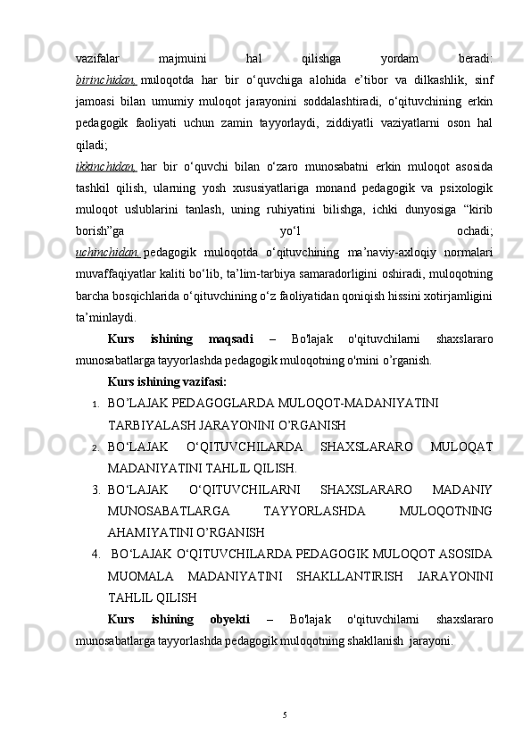 vazifalar   majmuini   hal   qilishga   yordam   beradi:
birinchidan,   muloqotda   har   bir   o‘quvchiga   alohida   e’tibor   va   dilkashlik,   sinf
jamoasi   bilan   umumiy   muloqot   jarayonini   soddalashtiradi,   o‘qituvchining   erkin
pedagogik   faoliyati   uchun   zamin   tayyorlaydi,   ziddiyatli   vaziyatlarni   oson   hal
qiladi;
ikkinchidan,   har   bir   o‘quvchi   bilan   o‘zaro   munosabatni   erkin   muloqot   asosida
tashkil   qilish,   ularning   yosh   xususiyatlariga   monand   pedagogik   va   psixologik
muloqot   uslublarini   tanlash,   uning   ruhiyatini   bilishga,   ichki   dunyosiga   “kirib
borish”ga   yo‘l   ochadi;
uchinchidan,   pedagogik   muloqotda   o‘qituvchining   ma’naviy-axloqiy   normalari
muvaffaqiyatlar kaliti bo‘lib, ta’lim-tarbiya samaradorligini oshiradi, muloqotning
barcha bosqichlarida o‘qituvchining o‘z faoliyatidan qoniqish hissini xotirjamligini
ta’minlaydi.
Kurs   ishining   maqsadi   –   Bo'lajak   o'qituvchilarni   shaxslararo
munosabatlarga tayyorlashda pedagogik muloqotning o'rni ni o’rganish.
Kurs ishining vazifasi:
1. BO’LAJAK PEDAGOGLARDA MULOQOT-MADANIYATINI 
TARBIYALASH JARAYONINI O’RGANISH
2. BO‘LAJAK   O‘QITUVCHILARDA   SHAXSLARARO   MULOQAT
MADANIYATINI TAHLIL QILISH. 
3. BO‘LAJAK   O‘QITUVCHILARNI   SHAXSLARARO   MADANIY
MUNOSABATLARGA   TAYYORLASHDA   MULOQOTNING
AHAMIYATI NI O’RGANISH
4.   BO‘LAJAK O‘QITUVCHILARDA PEDAGOGIK MULOQOT ASOSIDA
MUOMALA   MADANIYATINI   SHAKLLANTIRISH   JARAYONINI
TAHLIL QILISH
Kurs   ishining   obyekti   –   Bo'lajak   o'qituvchilarni   shaxslararo
munosabatlarga tayyorlashda pedagogik muloqotning shakllanish   jarayoni.
5 