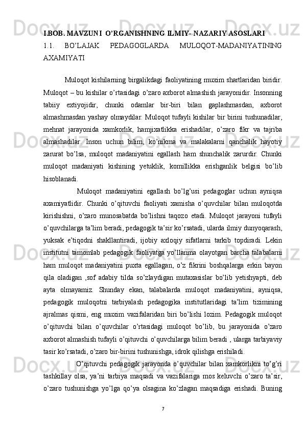 I.BOB.   MAVZUNI  O’RGANISHNING ILMIY- NAZARIY ASOSLARI
1.1.   BO’LAJAK   PEDAGOGLARDA   MULOQOT-MADANIYATINING
AXAMIYATI  
                 Muloqot kishilarning birgalikdagi faoliyatining muxim shartlaridan biridir.
Muloqot – bu kishilar o’rtasidagi o’zaro axborot almashish jarayonidir. Insonning
tabiiy   extiyojidir,   chunki   odamlar   bir-biri   bilan   gaplashmasdan,   axborot
almashmasdan yashay olmaydilar. Muloqot tufayli kishilar bir birini tushunadilar,
mehnat   jarayonida   xamkorlik,   hamjixatlikka   erishadilar,   o’zaro   fikr   va   tajriba
almashadilar.   Inson   uchun   bilim,   ko’nikma   va   malakalarni   qanchalik   hayotiy
zarurat   bo’lsa,   muloqot   madaniyatini   egallash   ham   shunchalik   zarurdir.   Chunki
muloqot   madaniyati   kishining   yetuklik,   komillikka   erishganlik   belgisi   bo’lib
hisoblanadi. 
                  Muloqot   madaniyatini   egallash   bo’lg’usi   pedagoglar   uchun   ayniqsa
axamiyatlidir.   Chunki   o’qituvchi   faoliyati   xamisha   o’quvchilar   bilan   muloqotda
kirishishni,   o’zaro   munosabatda   bo’lishni   taqozo   etadi.   Muloqot   jarayoni   tufayli
o’quvchilarga ta’lim beradi, pedagogik ta’sir ko’rsatadi, ularda ilmiy dunyoqarash,
yuksak   e’tiqodni   shakllantiradi,   ijobiy   axloqiy   sifatlarni   tarkib   topdiradi.   Lekin
institutni   tamomlab   pedagogik   faoliyatga   yo’llanma   olayotgan   barcha   talabalarni
ham   muloqot   madaniyatini   puxta   egallagan,   o’z   fikrini   boshqalarga   erkin   bayon
qila   oladigan   ,sof   adabiy   tilda   so’zlaydigan   mutaxasislar   bo’lib   yetishyapti,   deb
ayta   olmayamiz.   Shunday   ekan,   talabalarda   muloqot   madaniyatini,   ayniqsa,
pedagogik   muloqotni   tarbiyalash   pedagogika   institutlaridagi   ta’lim   tizimining
ajralmas   qismi,   eng   muxim   vazifalaridan   biri   bo’lishi   lozim.   Pedagogik   muloqot
o’qituvchi   bilan   o’quvchilar   o’rtasidagi   muloqot   bo’lib,   bu   jarayonida   o’zaro
axborot almashish tufayli o’qituvchi o’quvchilarga bilim beradi , ularga tarbiyaviy
tasir ko’rsatadi, o’zaro bir-birini tushunishga, idrok qilishga erishiladi. 
                        O’qituvchi   pedagogik   jarayonda   o’quvchilar   bilan   xamkorlikni   to’g’ri
tashkillay   olsa,   ya’ni   tarbiya   maqsadi   va   vazifalariga   mos   keluvchi   o’zaro   ta’sir,
o’zaro   tushunishga   yo’lga   qo’ya   olsagina   ko’zlagan   maqsadiga   erishadi.   Buning
7 