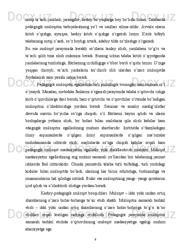 nutqi ta’sirli, jozibali, jarangdor, badiiy bo’yoqlarga boy bo’lishi lozim. Talabarda
pedagogik   muloqotni   tarbiyalashning   yo’l   va   usullari   xilma-xildir.   Avvalo   ularni
kitob   o’qishga,   ayniqsa,   badiiy   kitob   o’qishga   o’rgatish   lozim.   Kitob   tufayli
talabaning nutqi o’sadi, so’z boyligi ortadi, adabiy tilda so’zlashga o’rganadi.
Bu   esa   muloqot   jarayonida   kerakli   so’zlarni   tanlay   olish,   jumlalarni   to’g’ri   va
ta’sirli   qilib   tuza   olish   imkonini   beradi.   Buning   uchun   talaba   kitob   o’qiyotganda
jumlalarning tuzilishiga, fikrlarning izchilligiga e’tibor berib o’qishi lozim. O’ziga
yoqqan   chiroyli,   ta’sirli   jumlalarni   ko’chirib   olib   ulardan   o’zaro   muloqotda
foydalanish xam yaxshi natija beradi. 
           Pedagogik muloqotni egallashda turli psixologik treninglar xam muhum ro’l
o’ynaydi. Masalan, metodika fanlarini o’rganish jarayonida talaba o’qituvchi roliga
kirib o‘quvchilarga dars berishi ham o‘qituvchi va o‘quvchilar o’rtasida bo’ladigan
muloqotini   o’zlashtirishga   yordam   beradi.   Seminar   va   amaliy   mashg’ulotlar
davrida   mavzu   bo’yicha   so’zga   chiqish,   o’z   fikrlarini   bayon   qilish   va   ularni
boshqalarga   yetkaza   olish,   bir   birlari   bilan   mulohaza   qila   olish   kabilar   ham
edagogik   muloqotni   egallashning   muhum   shartlaridir.   Institutda   o’tkaziladigan
ilmiy   anjumanlarda   o’qilgan   ilmiy   anjumanlarda   o’qilgan   ma’ruzalar
muhokamasida   ishtirok   etish,   majlislarda   so’zga   chiqish   kabilar   orqali   ham
pedagogik   muloqot   madaniyatini   egallashi   yoki   shakllantirish   mumkin.   Muloqot
madaniyatini  egallashning  eng muhim  samarali  yo’llaridan biri  talabaning jamoat
ishlarida   faol   ishtirokidir.   Chunki   jamoatchi   talaba   turli   toifadagi,   turli   yoshdagi
kishilar   bilan   muloqotda   bo’ladi,   ularning   har   birini   eshitishga,   tushunishga   va
muammolarini hal qilishga intiladi. Bular esa muloqotning yangi- yangi qirralarini
ijod qilish va o’zlashtirib olishga yordam beradi. 
                     Kasbiy-pedagogik muloqot bosqichlari. Muloqot  – ikki yoki undan ortiq
shaxslarning   o‘zaro   birlar-birlariga   ta’sir   etish   shakli.   Muloqotni   samarali   tashkil
etish   –   ikki   yoki   undan   ortiq   shaxslarning   o‘zaro   birlar-birlariga   to‘g‘ri   ta’sir
etishlari   orqali   kutilgan   natijaga   erishilishi.   Pedagogik   jarayonda   muloqotni
samarali   tashkil   etishda   o’qituvchining   muloqot   madaniyatiga   egaligi   muhim
ahamiyatga ega. 
9 