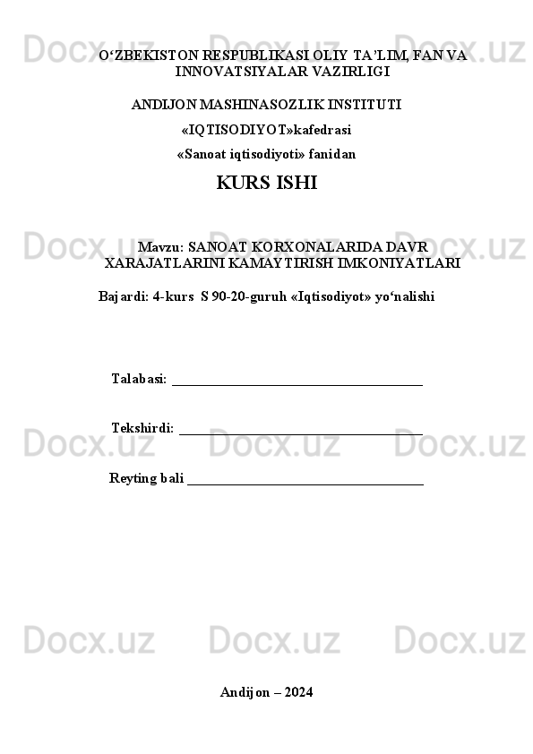O ZBEKISTON RESPUBLIKASI OLIY TA’LIM, FAN VAʻ
INNOVATSIYALAR VAZIRLIGI
ANDIJON MASHINASOZLIK INSTITUTI
«IQTISODIYOT»kafedrasi
«Sanoat iqtisodiyoti» fanidan
KURS ISHI
Mavzu: SANOAT KORXONALARIDA DAVR
XARAJATLARINI KAMAYTIRISH IMKONIYATLARI
Bajardi: 4-kurs  S 90-20-guruh «Iqtisodiyot» yo nalishi	
ʻ
Talabasi: ___________________________________
Tekshirdi: __________________________________
Reyting bali _________________________________
Andijon – 2024 