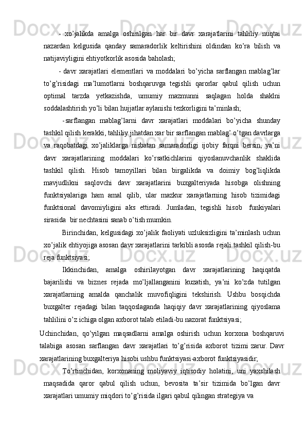 - xo’jalikda   amalga   oshirilgan   har   bir   davr   xarajatlarini   tahliliy   nuqtai
nazardan   kelgusida   qanday   samaradorlik   keltirishini   oldindan   ko’ra   bilish   va
natijaviyligini ehtiyotkorlik asosida baholash;
- davr   xarajatlari   elementlari   va   moddalari   bo’yicha   sarflangan   mablag’lar
to’g’risidagi   ma’lumotlarni   boshqaruvga   tegishli   qarorlar   qabul   qilish   uchun
optimal   tarzda   yetkazishda,   umumiy   mazmunni   saqlagan   holda   shaklni
soddalashtirish yo’li bilan hujjatlar aylanishi tezkorligini ta’minlash;
- sarflangan   mablag’larni   davr   xarajatlari   moddalari   bo’yicha   shunday
tashkil qilish kerakki, tahliliy jihatdan xar bir sarflangan mablag’ o’tgan davrlarga
va   raqobatdagi   xo’jaliklarga   nisbatan   samaradorligi   ijobiy   farqni   bersin,   ya’ni
davr   xarajatlarining   moddalari   ko’rsatkichlarini   qiyoslanuvchanlik   shaklida
tashkil   qilish.   Hisob   tamoyillari   bilan   birgalikda   va   doimiy   bog’liqlikda
mavjudlikni   saqlovchi   davr   xarajatlarini   buxgalteriyada   hisobga   olishning
funktsiyalariga   ham   amal   qilib,   ular   mazkur   xarajatlarning   hisob   tizimidagi
funktsional   davomiyligini   aks   ettiradi.   Jumladan,   tegishli   hisob   funkiyalari
sirasida   bir nechtasini sanab o’tish mumkin.
Birinchidan,   kelgusidagi   xo’jalik   faoliyati   uzluksizligini   ta’minlash   uchun
xo’jalik ehtiyojiga asosan davr xarajatlarini tarkibli asosda rejali tashkil qilish-bu
reja funktsiyasi;
Ikkinchidan,   amalga   oshirilayotgan   davr   xarajatlarining   haqiqatda
bajarilishi   va   biznes   rejada   mo’ljallanganini   kuzatish,   ya’ni   ko’zda   tutilgan
xarajatlarning   amalda   qanchalik   muvofiqligini   tekshirish.   Ushbu   bosqichda
buxgalter   rejadagi   bilan   taqqoslaganda   haqiqiy   davr   xarajatlarining   qiyoslama
tahlilini o’z ichiga olgan axborot talab etiladi-bu nazorat funktsiyasi;
Uchinchidan,   qo’yilgan   maqsadlarni   amalga   oshirish   uchun   korxona   boshqaruvi
talabiga   asosan   sarflangan   davr   xarajatlari   to’g’risida   axborot   tizimi   zarur.   Davr
xarajatlarining buxgalteriya hisobi ushbu funktsiyasi-axborot  funktsiyasidir;
To’rtinchidan,   korxonaning   moliyaviy   iqtisodiy   holatini,   uni   yaxshilash
maqsadida   qaror   qabul   qilish   uchun,   bevosita   ta’sir   tizimida   bo’lgan   davr
xarajatlari umumiy miqdori to’g’risida ilgari qabul qilingan strategiya va  