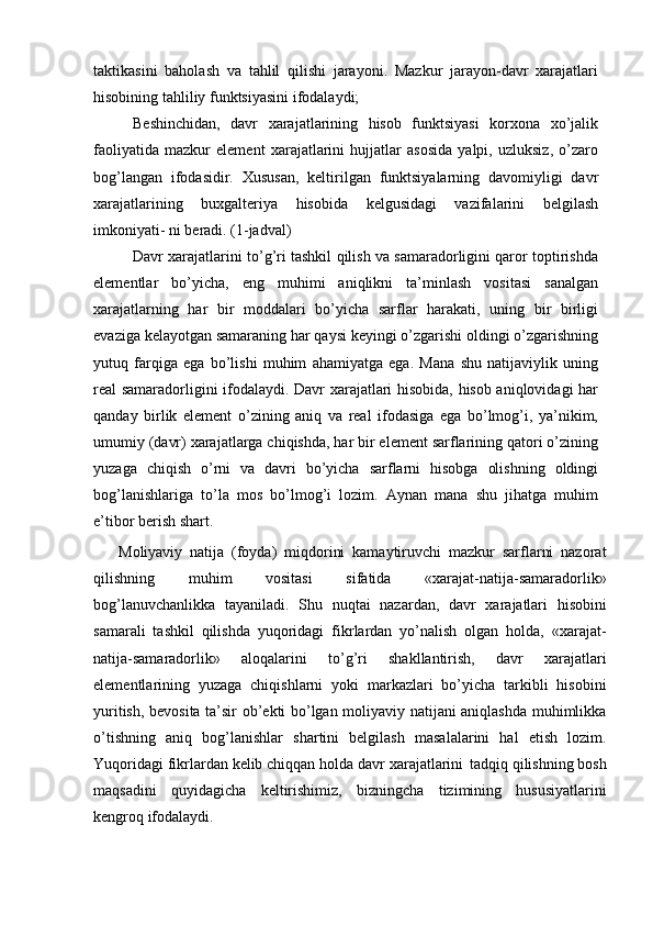 taktikasini   baholash   va   tahlil   qilishi   jarayoni.   Mazkur   jarayon-davr   xarajatlari
hisobining tahliliy funktsiyasini ifodalaydi;
Beshinchidan,   davr   xarajatlarining   hisob   funktsiyasi   korxona   xo’jalik
faoliyatida   mazkur   element   xarajatlarini   hujjatlar   asosida   yalpi,   uzluksiz,   o’zaro
bog’langan   ifodasidir.   Xususan,   keltirilgan   funktsiyalarning   davomiyligi   davr
xarajatlarining   buxgalteriya   hisobida   kelgusidagi   vazifalarini   belgilash
imkoniyati- ni beradi. (1-jadval)
Davr xarajatlarini to’g’ri tashkil qilish va samaradorligini qaror toptirishda
elementlar   bo’yicha,   eng   muhimi   aniqlikni   ta’minlash   vositasi   sanalgan
xarajatlarning   har   bir   moddalari   bo’yicha   sarflar   harakati,   uning   bir   birligi
evaziga kelayotgan samaraning har qaysi keyingi o’zgarishi oldingi o’zgarishning
yutuq   farqiga   ega   bo’lishi   muhim   ahamiyatga   ega.   Mana   shu   natijaviylik   uning
real samaradorligini ifodalaydi. Davr xarajatlari hisobida, hisob aniqlovidagi har
qanday   birlik   element   o’zining   aniq   va   real   ifodasiga   ega   bo’lmog’i,   ya’nikim,
umumiy (davr) xarajatlarga chiqishda, har bir element sarflarining qatori o’zining
yuzaga   chiqish   o’rni   va   davri   bo’yicha   sarflarni   hisobga   olishning   oldingi
bog’lanishlariga   to’la   mos   bo’lmog’i   lozim.   Aynan   mana   shu   jihatga   muhim
e’tibor berish shart.
Moliyaviy   natija   (foyda)   miqdorini   kamaytiruvchi   mazkur   sarflarni   nazorat
qilishning   muhim   vositasi   sifatida   «xarajat-natija-samaradorlik»
bog’lanuvchanlikka   tayaniladi.   Shu   nuqtai   nazardan,   davr   xarajatlari   hisobini
samarali   tashkil   qilishda   yuqoridagi   fikrlardan   yo’nalish   olgan   holda,   «xarajat-
natija-samaradorlik»   aloqalarini   to’g’ri   shakllantirish,   davr   xarajatlari
elementlarining   yuzaga   chiqishlarni   yoki   markazlari   bo’yicha   tarkibli   hisobini
yuritish, bevosita ta’sir ob’ekti bo’lgan moliyaviy natijani aniqlashda muhimlikka
o’tishning   aniq   bog’lanishlar   shartini   belgilash   masalalarini   hal   etish   lozim.
Yuqoridagi   fikrlardan   kelib   chiqqan   holda   davr   xarajatlarini   tadqiq   qilishning   bosh
maqsadini   quyidagicha   keltirishimiz,   bizningcha   tizimining   hususiyatlarini
kengroq ifodalaydi.
  