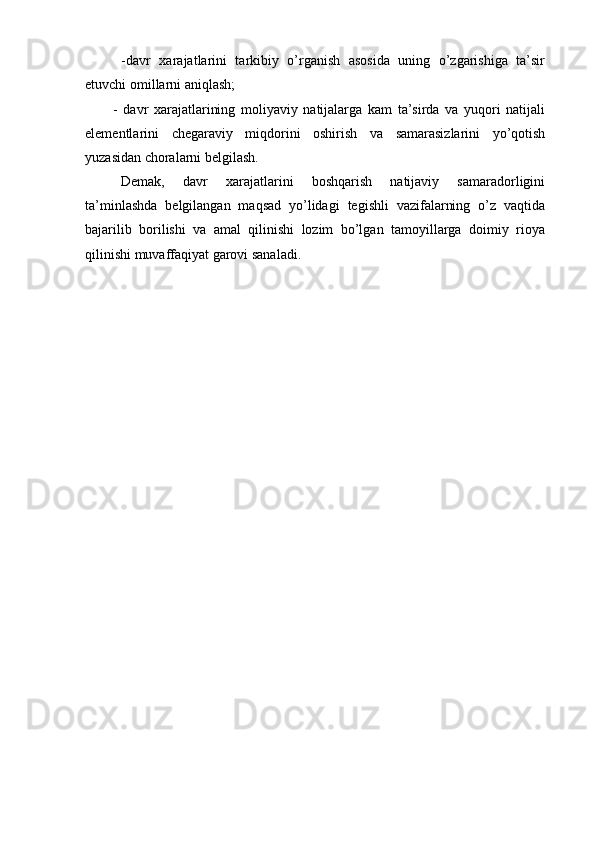 - davr   xarajatlarini   tarkibiy   o’rganish   asosida   uning   o’zgarishiga   ta’sir
etuvchi omillarni aniqlash;
- davr   xarajatlarining   moliyaviy   natijalarga   kam   ta’sirda   va   yuqori   natijali
elementlarini   chegaraviy   miqdorini   oshirish   va   samarasizlarini   yo’qotish
yuzasidan choralarni belgilash.
Demak,   davr   xarajatlarini   boshqarish   natijaviy   samaradorligini
ta’minlashda   belgilangan   maqsad   yo’lidagi   tegishli   vazifalarning   o’z   vaqtida
bajarilib   borilishi   va   amal   qilinishi   lozim   bo’lgan   tamoyillarga   doimiy   rioya
qilinishi muvaffaqiyat garovi sanaladi. 