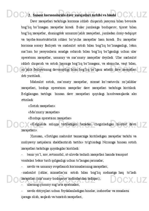 2. Sanoat   korxonalarida   davr   xarajatlari   tarkibi va hisobi
Davr xarajatlari  tarkibiga korxona ishlab chiqarish jarayoni  bilan bevosita
bog’liq   bo’lmagan   xarajatlar   kiradi.   Bular   jumlasiga   boshqaruv,   tijorat   bilan
bog’liq xarajatlar, shuningdek umumxo’jalik xarajatlari, jumladan ilmiy-tadqiqot
va   tajriba-konstruktorlik   ishlari   bo’yicha   xarajatlar   ham   kiradi.   Bu   xarajatlar
korxona   asosiy   faoliyati   va   mahsulot   sotish   bilan   bog’liq   bo’lmaganligi,   lekin
ma’lum   bir   jarayonlarni   amalga   oshirish   bilan   bog’liq   bo’lganligi   uchun   ular
operatsion   xarajatlar,   umumiy   va   ma’muriy   xarajatlar   deyiladi.   Ular   mahsulot
ishlab   chiqarish   va   sotish   hajmiga   bog’liq   bo’lmagani,   va   aksincha,   vaqt   bilan,
xo’jalik   faoliyatining   davomiyligi   bilan   bog’liq   bo’lgani   sababli   davr   xarajatlari
deb yuritiladi.
Mahsulot   sotish,   ma’muriy   xarajatlar,   xizmat   ko’rsatuvchi   xo’jaliklar
xarajatlari,   boshqa   operatsion   xarajatlar   davr   xarajatlari   tarkibiga   kiritiladi.
Belgilangan   tartibga   binoan   davr   xarajatlari   quyidagi   hisobvaraqlarda   aks
ettiriladi:
«Sotish   xarajatlari»
«Ma’muriy   xarajatlar»
«Boshqa   operatsion   xarajatlar»
«Kelgusida   soliqqa   tortiladigan   bazadan   chegiriladigan   hisobot   davri
xarajatlari».
Xususan,   «Sotilgan   mahsulot   tannarxiga   kiritiladigan   xarajatlar   tarkibi   va
moliyaviy   natijalarni   shakllantirish   tartibi»   to'g'risidagi   Nizomga   binoan   sotish
xarajatlari tarkibiga quyidagilar kiritiladi:
- temir   yo’l,   suv,   avtomobil,   ot-ulovda   tashish   xarajatlari   hamda   transport  
vositalari bekor turib qolganligi uchun to’langan jarimalar;
- savdo   va   umumiy   ovqatlanish   korxonalarining   xarajatlari;
- mahsulot (ishlar,   xizmatlar)ni sotish bilan bog’liq mehnatga   haq to’lash
xarajatlari (ma’muriy-boshqaruv xodimlaridan tashqari);
- ularning   ijtimoiy   sug’urta   ajratmalari;
- savdo ehtiyojlari uchun foydalaniladigan binolar, inshootlar va xonalarni 
ijaraga olish, saqlash va tuzatish xarajatlari; 