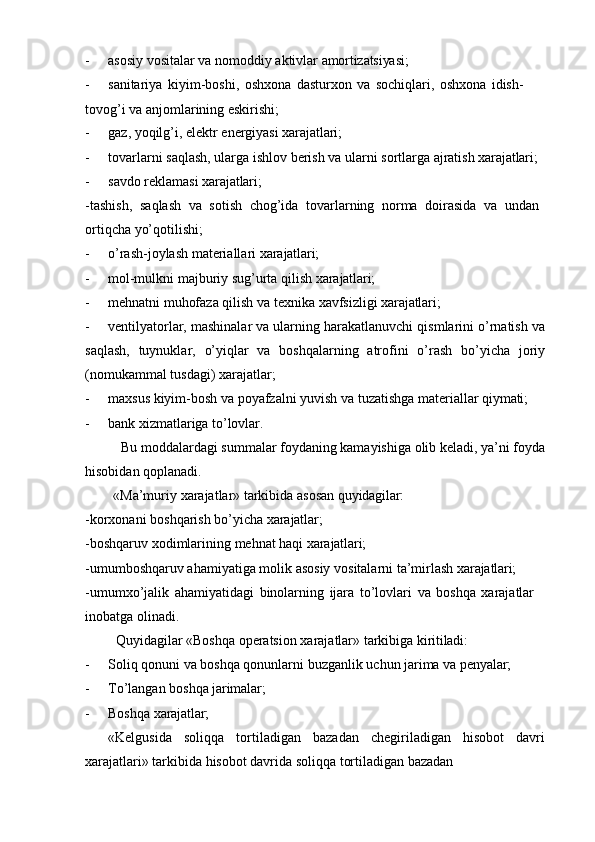 - asosiy   vositalar   va   nomoddiy   aktivlar   amortizatsiyasi;
- sanitariya   kiyim-boshi,   oshxona   dasturxon   va   sochiqlari,   oshxona   idish-
tovog’i va anjomlarining eskirishi;
- gaz,   yoqilg’i,   elektr   energiyasi   xarajatlari;
- tovarlarni   saqlash,   ularga   ishlov   berish   va   ularni   sortlarga   ajratish   xarajatlari;
- savdo   reklamasi   xarajatlari;
- tashish,   saqlash   va   sotish   chog’ida   tovarlarning   norma   doirasida   va   undan 
ortiqcha yo’qotilishi;
- o’rash-joylash   materiallari   xarajatlari;
- mol-mulkni   majburiy   sug’urta   qilish   xarajatlari;
- mehnatni   muhofaza   qilish   va   texnika   xavfsizligi   xarajatlari;
- ventilyatorlar, mashinalar va ularning harakatlanuvchi qismlarini o’rnatish va
saqlash,   tuynuklar,   o’yiqlar   va   boshqalarning   atrofini   o’rash   bo’yicha   joriy
(nomukammal tusdagi) xarajatlar;
- maxsus   kiyim-bosh   va   poyafzalni   yuvish   va   tuzatishga   materiallar   qiymati;
- bank   xizmatlariga   to’lovlar.
Bu moddalardagi summalar foydaning kamayishiga olib keladi, ya’ni foyda
hisobidan qoplanadi.
«Ma’muriy   xarajatlar»   tarkibida   asosan   quyidagilar:
-korxonani   boshqarish   bo’yicha   xarajatlar;
-boshqaruv   xodimlarining   mehnat   haqi   xarajatlari;
-umumboshqaruv   ahamiyatiga   molik   asosiy   vositalarni   ta’mirlash   xarajatlari;
-umumxo’jalik   ahamiyatidagi   binolarning   ijara   to’lovlari   va   boshqa   xarajatlar 
inobatga olinadi.
Quyidagilar   «Boshqa   operatsion   xarajatlar»   tarkibiga   kiritiladi:
- Soliq   qonuni   va   boshqa   qonunlarni   buzganlik   uchun   jarima   va   penyalar;
- To’langan   boshqa   jarimalar;
- Boshqa   xarajatlar;
«Kelgusida   soliqqa   tortiladigan   bazadan   chegiriladigan   hisobot   davri
xarajatlari» tarkibida hisobot davrida soliqqa tortiladigan bazadan  