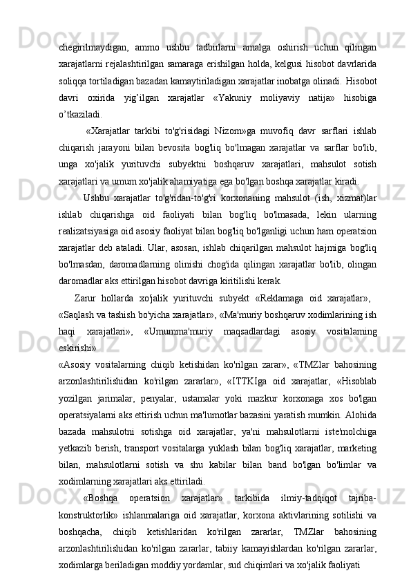 chegirilmaydigan,   ammo   ushbu   tadbirlarni   amalga   oshirish   uchun   qilingan
xarajatlarni rejalashtirilgan samaraga erishilgan holda, kelgusi hisobot davrlarida
soliqqa tortiladigan bazadan kamaytiriladigan xarajatlar inobatga olinadi.   Hisobot
davri   oxirida   yig’ilgan   xarajatlar   «Yakuniy   moliyaviy   natija»   hisobiga
o’tkaziladi.
«Xarajatlar   tarkibi   to'g'risidagi   Nizom»ga   muvofiq   davr   sarflari   ishlab
chiqarish   jarayoni   bilan   bevosita   bog'liq   bo'lmagan   xarajatlar   va   sarflar   bo'lib,
unga   xo'jalik   yurituvchi   subyektni   boshqaruv   xarajatlari,   mahsulot   sotish
xarajatlari va umum xo'jalik ahamiyatiga ega bo'lgan boshqa xarajatlar kiradi.
Ushbu   xarajatlar   to'g'ridan-to'g'ri   korxonaning   mahsulot   (ish,   xizmat)lar
ishlab   chiqarishga   oid   faoliyati   bilan   bog'liq   bo'lmasada,   lekin   ularning
realizatsiyasiga oid asosiy faoliyat bilan bog'liq bo'lganligi uchun ham operatsion
xarajatlar   deb   ataladi.   Ular,   asosan,   ishlab   chiqarilgan   mahsulot   hajmiga   bog'liq
bo'lmasdan,   daromadlarning   olinishi   chog'ida   qilingan   xarajatlar   bo'lib,   olingan
daromadlar aks ettirilgan hisobot davriga kiritilishi kerak.
Zarur  hollarda	  xo'jalik	  yurituvchi	  subyekt	  «Reklamaga	  oid	  xarajatlar»,
«Saqlash va tashish bo'yicha xarajatlar», «Ma'muriy boshqaruv xodimlarining ish
haqi   xarajatlari»,   «Umumma'muriy   maqsadlardagi   asosiy   vositalaming
eskirishi»
«Asosiy   vositalarning   chiqib   ketishidan   ko'rilgan   zarar»,   «TMZlar   bahosining
arzonlashtirilishidan   ko'rilgan   zararlar»,   «ITTKIga   oid   xarajatlar,   «Hisoblab
yozilgan   jarimalar,   penyalar,   ustamalar   yoki   mazkur   korxonaga   xos   bo'lgan
operatsiyalarni aks ettirish uchun ma'lumotlar bazasini yaratish mumkin. Alohida
bazada   mahsulotni   sotishga   oid   xarajatlar,   ya'ni   mahsulotlarni   iste'molchiga
yetkazib   berish,   transport   vositalarga   yuklash   bilan   bog'liq   xarajatlar,   marketing
bilan,   mahsulotlarni   sotish   va   shu   kabilar   bilan   band   bo'lgan   bo'limlar   va
xodimlarning xarajatlari aks ettiriladi.
«Boshqa   operatsion   xarajatlar»   tarkibida   ilmiy-tadqiqot   tajriba-
konstruktorlik»   ishlanmalariga   oid   xarajatlar,   korxona   aktivlarining   sotilishi   va
boshqacha,   chiqib   ketishlaridan   ko'rilgan   zararlar,   TMZlar   bahosining
arzonlashtirilishidan   ko'rilgan   zararlar,   tabiiy   kamayishlardan   ko'rilgan   zararlar,
xodimlarga beriladigan moddiy yordamlar, sud chiqimlari va xo'jalik faoliyati 