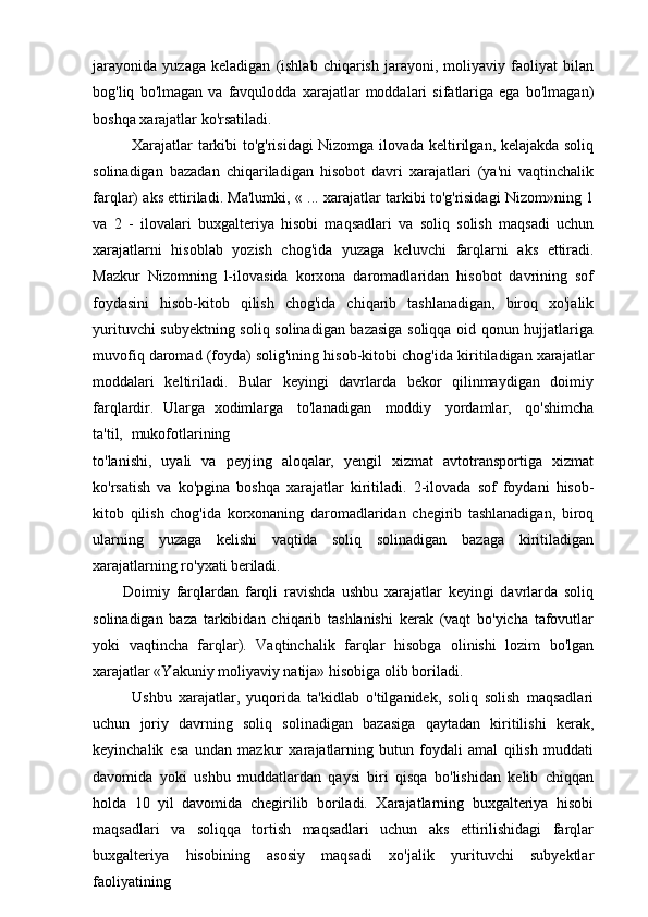 jarayonida   yuzaga   keladigan   (ishlab   chiqarish   jarayoni,   moliyaviy   faoliyat   bilan
bog'liq   bo'lmagan   va   favqulodda   xarajatlar   moddalari   sifatlariga   ega   bo'lmagan)
boshqa xarajatlar ko'rsatiladi.
Xarajatlar tarkibi to'g'risidagi Nizomga ilovada keltirilgan, kelajakda soliq
solinadigan   bazadan   chiqariladigan   hisobot   davri   xarajatlari   (ya'ni   vaqtinchalik
farqlar) aks ettiriladi. Ma'lumki, « ... xarajatlar tarkibi to'g'risidagi Nizom»ning 1
va   2   -   ilovalari   buxgalteriya   hisobi   maqsadlari   va   soliq   solish   maqsadi   uchun
xarajatlarni   hisoblab   yozish   chog'ida   yuzaga   keluvchi   farqlarni   aks   ettiradi.
Mazkur   Nizomning   l-ilovasida   korxona   daromadlaridan   hisobot   davrining   sof
foydasini   hisob-kitob   qilish   chog'ida   chiqarib   tashlanadigan,   biroq   xo'jalik
yurituvchi subyektning soliq solinadigan bazasiga soliqqa oid qonun hujjatlariga
muvofiq daromad (foyda) solig'ining hisob-kitobi chog'ida   kiritiladigan xarajatlar
moddalari   keltiriladi.   Bular   keyingi   davrlarda   bekor   qilinmaydigan   doimiy
farqlardir.   Ularga   xodimlarga   to'lanadigan   moddiy   yordamlar,   qo'shimcha
ta'til,   mukofotlarining
to'lanishi,   uyali   va   peyjing   aloqalar,   yengil   xizmat   avtotransportiga   xizmat
ko'rsatish   va   ko'pgina   boshqa   xarajatlar   kiritiladi.   2-ilovada   sof   foydani   hisob-
kitob   qilish   chog'ida   korxonaning   daromadlaridan   chegirib   tashlanadigan,   biroq
ularning   yuzaga   kelishi   vaqtida   soliq   solinadigan   bazaga   kiritiladigan
xarajatlarning ro'yxati  beriladi.
Doimiy   farqlardan   farqli   ravishda   ushbu   xarajatlar   keyingi   davrlarda   soliq
solinadigan   baza   tarkibidan   chiqarib   tashlanishi   kerak   (vaqt   bo'yicha   tafovutlar
yoki   vaqtincha   farqlar).   Vaqtinchalik   farqlar   hisobga   olinishi   lozim   bo'lgan
xarajatlar «Yakuniy moliyaviy natija» hisobiga olib boriladi.
Ushbu   xarajatlar,   yuqorida   ta'kidlab   o'tilganidek,   soliq   solish   maqsadlari
uchun   joriy   davrning   soliq   solinadigan   bazasiga   qaytadan   kiritilishi   kerak,
keyinchalik   esa   undan   mazkur   xarajatlarning   butun   foydali   amal   qilish   muddati
davomida   yoki   ushbu   muddatlardan   qaysi   biri   qisqa   bo'lishidan   kelib   chiqqan
holda   10   yil   davomida   chegirilib   boriladi.   Xarajatlarning   buxgalteriya   hisobi
maqsadlari   va   soliqqa   tortish   maqsadlari   uchun   aks   ettirilishidagi   farqlar
buxgalteriya   hisobining   asosiy   maqsadi   xo'jalik   yurituvchi   subyektlar
faoliyatining 