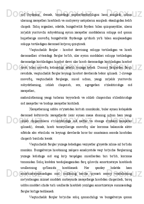 sof   foydasini,   demak,   bozordagi   raqobatbardoshligini   ham   aniqlash   uchun
ularning xarajatlari hisoblash va moliyaviy natijalarini aniqlash ekanligidan kelib
chiqadi. Soliq organlari, odatda, buxgalterlik foydasi   bilan qiziqmaydilar, ularni
xo'jalik   yurituvchi   subyektning   ayrim   xarajatlar   moddalarini   soliqqa   oid   qonun
hujjatlariga   muvofiq   buxgalterlik   foydasiga   qo'shish   yo'li   bilan   aniqlanadigan
soliqqa tortiladigan daromad ko'proq qiziqtiradi.
Vaqtinchalik   farqlar   -   hisobot   davrining   soliqqa   tortiladigan   va   hisob
daromadlari   o'rtasidagi   farqlar   bo'lib,   ular   ayrim   moddalari   soliqqa   tortiladigan
daromadga kiritiladigan hisobot davri ular hisob daromadiga kiritiladigan hisobot
davri   bilan   muvofiq   kelmasligi   sababli   yuzaga   keladi.   Doimiy   farqlardan   farqli
ravishda, vaqtinchalik farqlar keyingi hisobot davrlarida bekor qilinadi. 2-ilovaga
muvofiq,   vaqtinchalik   farqlarga,   misol   uchun,   yangi   xo'jalik   yurituvchi
subyektlarning,   ishlab   chiqarish,   sex,   agregatlari   o'zlashtirishga   oid
xarajatlari,
mahsulotlarning   yangi   turlarini   tayyorlash   va   ishlab   chiqarishni   o'zlashtirishga
oid xarajatlar va boshqa xarajatlar kiritiladi.
Xarajatlarning ushbu ro'yxatidan ko'rish mumkinki, bular aynan kelajakda
daromad   keltiruvchi   xarajatlardir   (axir   aynan   mana   shuning   uchun   ham   yangi
ishlab   chiqarishlarni   o'z1ashtirishga   oid   sarflar   va   shunga   o'xshash   xarajatlar
qilinadi),   demak,   hisob   tamoyillariga   muvofiq   ular   korxona   balansida   aktiv
sifatida   aks   ettirilishi   va   keyingi   davrlarda   biror-bir   muntazam   asosda   hisobdan
chiqarib borilishi kerak.
Vaqtinchalik farqlar yuzaga keladigan vaziyatlar g'oyatda xilma-xil bo'lishi
mumkin.   Buxgalteriya   hisobining   xalqaro   amaliyotida   vaqt   bo'yicha   farqlarning
yuzaga   kelishiga   oid   eng   ko'p   tarqalgan   misollardan   biri   bo'lib,   korxona
tomonidan   Soliq   kodeksi   tasdiqlanganidan   farq   qiluvchi   amortizatsiya   hisoblash
usullarining   qo'llanishi   hisoblanadi.   Har   qanday   holatda   ham
amortizatsiyalanadigan   mol-   mulkning   barcha   qiymati   asosiy   vositalarning
me'yorlangan xizmat muddati mobaynida xarajatlarga hisobdan chiqariladi, biroq
ushbu muddat ichida turli usullarda hisoblab yozilgan amortizatsiya summasidagi
farqlar ko'zga tashlanadi.
Vaqtinchalik   farqlar   bo'yicha   soliq   qonunchiligi   va   buxgalteriya   qonun 