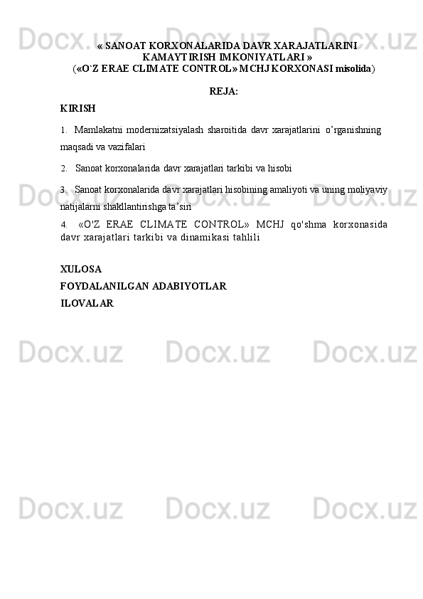 «   SANOAT   KORXONALARIDA   DAVR   XARAJATLARINI
KAMAYTIRISH IMKONIYATLARI »
( «O`Z   ERAE   CLIMATE   CONTROL»   MCHJ   KORXONASI   misolida ) 
REJA:
KIRISH
1.  Mamlakatni   modernizatsiyalash   sharoitida   davr   xarajatlarini   o’rganishning 
maqsadi va vazifalari
2. Sanoat   korxonalarida   davr   xarajatlari   tarkibi   va   hisobi
3. Sanoat   korxonalarida   davr   xarajatlari   hisobining   amaliyoti   va   uning   moliyaviy
natijalarni shakllantirishga ta’siri
4. «O'Z   ERAE   C L I M A T E   C O N T R O L »   MCHJ   q o ' s h m a   k o r x o n a s i d a
d a v r   x a r a j a t l a r i   t a r k i b i   v a   d i n a m i k a s i   t a h l i l i  
XULOSA
FOYDALANILGAN   ADABIYOTLAR
ILOVALAR 