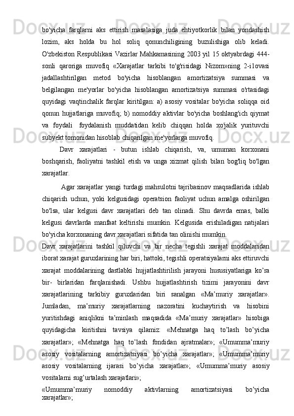 bo'yicha   farqlarni   aks   ettirish   masalasiga   juda   ehtiyotkorlik   bilan   yondashish
lozim,   aks   holda   bu   hol   soliq   qonunchiligining   buzulishiga   olib   keladi.
O'zbekiston Respublikasi  Vazirlar Mahkamasining 2003 yil 15 oktyabrdagi 444-
sonli   qaroriga   muvofiq   «Xarajatlar   tarkibi   to'g'risidagi   Nizom»ning   2-i1ovasi
jadallashtirilgan   metod   bo'yicha   hisoblangan   amortizatsiya   summasi   va
belgilangan   me'yorlar   bo'yicha   hisoblangan   amortizatsiya   summasi   o'rtasidagi
quyidagi   vaqtinchalik   farqlar   kiritilgan:   a)   asosiy   vositalar   bo'yicha   soliqqa   oid
qonun   hujjatlariga   muvofiq;   b)   nomoddiy   aktivlar   bo'yicha   boshlang'ich   qiymat
va   foydali   foydalanish   muddatidan   kelib   chiqqan   holda   xo'jalik   yurituvchi
subyekt tomonidan hisoblab chiqarilgan me'yorlarga muvofiq.
Davr   xarajatlari   -   butun   ishlab   chiqarish,   va,   umuman   korxonani
boshqarish,   faoliyatni   tashkil   etish   va   unga   xizmat   qilish   bilan   bog'liq   bo'lgan
xarajatlar.
Agar xarajatlar yangi  turdagi  mahsulotni  tajribasinov maqsadlarida ishlab
chiqarish   uchun,   yoki   kelgusidagi   operatsion   faoliyat   uchun   amalga   oshirilgan
bo'lsa,   ular   kelgusi   davr   xarajatlari   deb   tan   olinadi.   Shu   davrda   emas,   balki
kelgusi   davrlarda   manfaat   keltirishi   mumkin.   Kelgusida   erishiladigan   natijalari
bo'yicha korxonaning davr xarajatlari sifatida tan olinishi mumkin.
Davr   xarajatlarini   tashkil   qiluvchi   va   bir   necha   tegishli   xarajat   moddalaridan
iborat xarajat guruxlarining har biri, hattoki, tegishli operatsiyalarni aks ettiruvchi
xarajat   moddalarining   dastlabki   hujjatlashtirilish   jarayoni   hususiyatlariga   ko’ra
bir-   birlaridan   farqlanishadi.   Ushbu   hujjatlashtirish   tizimi   jarayonini   davr
xarajatlarining   tarkibiy   guruxlaridan   biri   sanalgan   «Ma’muriy   xarajatlar».
Jumladan,   ma’muriy   xarajatlarning   nazoratini   kuchaytirish   va   hisobini
yuritishdagi   aniqlikni   ta’minlash   maqsadida   «Ma’muriy   xarajatlar»   hisobiga
quyidagicha   kiritishni   tavsiya   qilamiz:   «Mehnatga   haq   to’lash   bo’yicha
xarajatlar»;   «Mehnatga   haq   to’lash   fondidan   ajratmalar»;   «Umumma’muriy
asosiy   vositalarning   amortizatsiyasi   bo’yicha   xarajatlar»;   «Umumma’muriy
asosiy   vositalarning   ijarasi   bo’yicha   xarajatlar»;   «Umumma’muriy   asosiy
vositalarni   sug’urtalash  xarajatlari»;
«Umumma’muriy  nomoddiy	  aktivlarning	  amortizatsiyasi	  bo’yicha
xarajatlar»; 