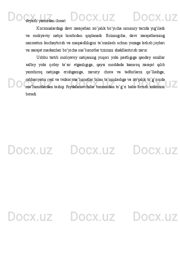 deyarli yarmidan iborat.
Korxonalardagi   davr   xarajatlari   xo’jalik   bo’yicha   umumiy   tarzda   yig’iladi
va   moliyaviy   natija   hisobidan   qoplanadi.   Bizningcha,   davr   xarajatlarining
nazoratini kuchaytirish va maqsadliligini  ta’minlash uchun yuzaga kelish joylari
va xarajat markazlari bo’yicha ma’lumotlar tizimini shakllantirish zarur.
Ushbu   tartib   moliyaviy   natijaning   yuqori   yoki   pastligiga   qanday   omillar
salbiy   yoki   ijobiy   ta’sir   etganligiga,   qaysi   moddada   kamroq   xarajat   qilib
yaxshiroq   natijaga   erishganiga,   zaruriy   chora   va   tadbirlarni   qo’llashga,
rahbariyatni real va tezkor ma’lumotlar bilan ta’minlashga va xo’jalik to’g’risida
ma’lumotlardan  tashqi   foydalanuvchilar  tomonidan  to’g’ri   baho  berish   imkonini
beradi. 