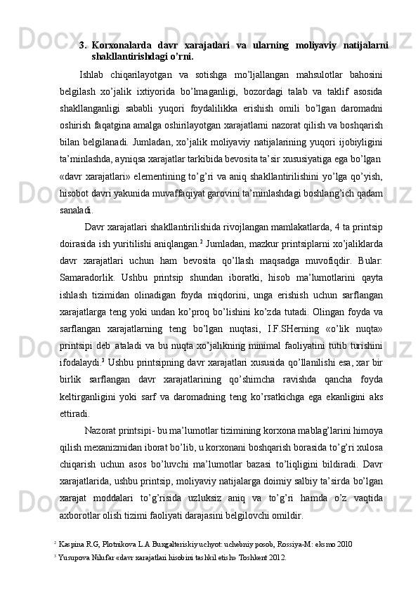 3. Korxonalarda   davr   xarajatlari   va   ularning   moliyaviy   natijalarni
shakllantirishdagi o’rni.
Ishlab   chiqarilayotgan   va   sotishga   mo’ljallangan   mahsulotlar   bahosini
belgilash   xo’jalik   ixtiyorida   bo’lmaganligi,   bozordagi   talab   va   taklif   asosida
shakllanganligi   sababli   yuqori   foydalilikka   erishish   omili   bo’lgan   daromadni
oshirish faqatgina amalga oshirilayotgan xarajatlarni nazorat qilish va boshqarish
bilan   belgilanadi.   Jumladan,   xo’jalik   moliyaviy   natijalarining   yuqori   ijobiyligini
ta’minlashda, ayniqsa xarajatlar tarkibida bevosita ta’sir xususiyatiga ega bo’lgan
«davr  xarajatlari» elementining to’g’ri  va aniq shakllantirilishini  yo’lga qo’yish,
hisobot davri yakunida muvaffaqiyat garovini ta’minlashdagi boshlang’ich qadam
sanaladi.
Davr xarajatlari shakllantirilishida rivojlangan mamlakatlarda, 4 ta printsip
doirasida ish yuritilishi aniqlangan. 2
  Jumladan, mazkur printsiplarni xo’jaliklarda
davr   xarajatlari   uchun   ham   bevosita   qo’llash   maqsadga   muvofiqdir.   Bular:
Samaradorlik.   Ushbu   printsip   shundan   iboratki,   hisob   ma’lumotlarini   qayta
ishlash   tizimidan   olinadigan   foyda   miqdorini,   unga   erishish   uchun   sarflangan
xarajatlarga  teng  yoki  undan  ko’proq bo’lishini   ko’zda  tutadi. Olingan  foyda va
sarflangan   xarajatlarning   teng   bo’lgan   nuqtasi,   I.F.SHerning   «o’lik   nuqta»
printsipi   deb   ataladi   va   bu   nuqta   xo’jalikning   minimal   faoliyatini   tutib   turishini
ifodalaydi. 3
  Ushbu printsipning davr xarajatlari xususida qo’llanilishi esa, xar bir
birlik   sarflangan   davr   xarajatlarining   qo’shimcha   ravishda   qancha   foyda
keltirganligini   yoki   sarf   va   daromadning   teng   ko’rsatkichga   ega   ekanligini   aks
ettiradi.
Nazorat printsipi- bu ma’lumotlar tizimining korxona mablag’larini himoya
qilish mexanizmidan iborat bo’lib, u korxonani boshqarish borasida to’g’ri xulosa
chiqarish   uchun   asos   bo’luvchi   ma’lumotlar   bazasi   to’liqligini   bildiradi.   Davr
xarajatlarida, ushbu printsip, moliyaviy natijalarga doimiy salbiy ta’sirda bo’lgan
xarajat   moddalari   to’g’risida   uzluksiz   aniq   va   to’g’ri   hamda   o’z   vaqtida
axborotlar olish tizimi faoliyati darajasini belgilovchi omildir.
2
  Kaspina   R.G,   Plotnikova   L.A   Buxgalteriskiy   uchyot:   uchebniy   posob,   Rossiya-M:   eksmo  2010
3
  Yusupova   Nilufar   «davr   xarajatlari   hisobini   tashkil   etish»   Toshkent   2012. 