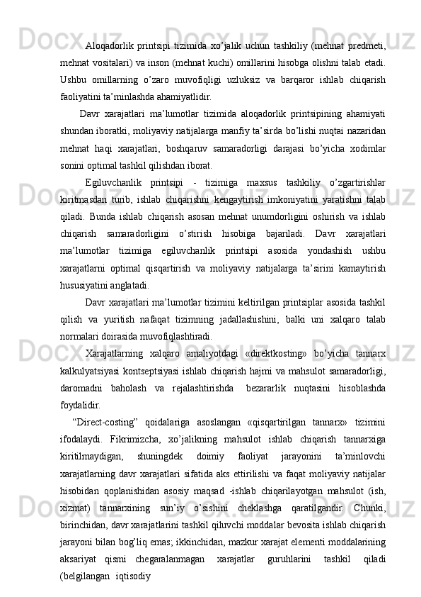 Aloqadorlik   printsipi   tizimida   xo’jalik   uchun   tashkiliy   (mehnat   predmeti,
mehnat vositalari) va inson (mehnat kuchi) omillarini hisobga olishni talab etadi.
Ushbu   omillarning   o’zaro   muvofiqligi   uzluksiz   va   barqaror   ishlab   chiqarish
faoliyatini ta’minlashda ahamiyatlidir.
Davr   xarajatlari   ma’lumotlar   tizimida   aloqadorlik   printsipining   ahamiyati
shundan iboratki, moliyaviy natijalarga manfiy ta’sirda bo’lishi nuqtai nazaridan
mehnat   haqi   xarajatlari,   boshqaruv   samaradorligi   darajasi   bo’yicha   xodimlar
sonini optimal tashkil qilishdan iborat.
Egiluvchanlik   printsipi   -   tizimiga   maxsus   tashkiliy   o’zgartirishlar
kiritmasdan   turib,   ishlab   chiqarishni   kengaytirish   imkoniyatini   yaratishni   talab
qiladi.   Bunda   ishlab   chiqarish   asosan   mehnat   unumdorligini   oshirish   va   ishlab
chiqarish   samaradorligini   o’stirish   hisobiga   bajariladi.   Davr   xarajatlari
ma’lumotlar   tizimiga   egiluvchanlik   printsipi   asosida   yondashish   ushbu
xarajatlarni   optimal   qisqartirish   va   moliyaviy   natijalarga   ta’sirini   kamaytirish
hususiyatini anglatadi.
Davr xarajatlari ma’lumotlar tizimini keltirilgan printsiplar asosida tashkil
qilish   va   yuritish   nafaqat   tizimning   jadallashishini,   balki   uni   xalqaro   talab
normalari doirasida muvofiqlashtiradi.
Xarajatlarning   xalqaro   amaliyotdagi   «direktkosting»   bo’yicha   tannarx
kalkulyatsiyasi   kontseptsiyasi   ishlab   chiqarish   hajmi   va  mahsulot   samaradorligi,
daromadni   baholash   va   rejalashtirishda  bezararlik   nuqtasini   hisoblashda
foydalidir.
“Direct-costing”   qoidalariga   asoslangan   «qisqartirilgan   tannarx»   tizimini
ifodalaydi.   Fikrimizcha,   xo’jalikning   mahsulot   ishlab   chiqarish   tannarxiga
kiritilmaydigan,   shuningdek   doimiy   faoliyat   jarayonini   ta’minlovchi
xarajatlarning   davr   xarajatlari   sifatida   aks   ettirilishi   va   faqat   moliyaviy   natijalar
hisobidan   qoplanishidan   asosiy   maqsad   -ishlab   chiqarilayotgan   mahsulot   (ish,
xizmat)   tannarxining   sun’iy   o’sishini   cheklashga   qaratilgandir.   Chunki,
birinchidan, davr xarajatlarini tashkil qiluvchi moddalar bevosita ishlab chiqarish
jarayoni bilan bog’liq emas; ikkinchidan, mazkur xarajat elementi moddalarining
aksariyat   qismi   chegaralanmagan	
  xarajatlar	  guruhlarini	  tashkil	  qiladi
(belgilangan	
  iqtisodiy 