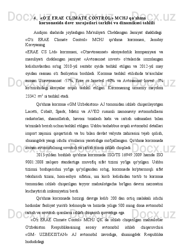 4.  « O ' Z  E RA E   CL IM AT E   CO NT RO L»  M CH J  qo' sh m a  
ko rx on as i d a  da vr  x ar aj at l ar i   t ar ki bi   va  d i n am i k as i  t a hl i l i
Andijon  shahrida	  joylashgan	  Ma'suliyati	  Cheklangan   Jamiyat	  shaklidagi
«O'z   ERAE   Climate   Control»   MCHJ   qo'shma   korxonasi,   Janubiy
Koreyaning
«ERAE   CS   Ltd»   korxonasi,   «O'zavtosanoat»   aksiyadorlik   kompaniyasi   va
masuliyati   cheklangan   jamiyat   «Avtosanoat   invest»   o'rtalarida   imzolangan
kelishuvlardan   so'ng   2010-yil   sentabr   oyida   tashkil   etilgan   va   2012-yil   may
oyidan   rasman   o'z   faoliyatini   boshladi.   Korxona   tashkil   etilishida   ta'sischilar
asosan   Uzavrosanoat   -57%,   Erae   cs   limeted   -40%   va   Avtosanoat   Invest   -3%
ko'rinishidagi   aksiyalar   orqali   tashkil   etilgan.   Korxonaning   umumiy   maydoni
23342   m 2
  ni  tashkil etadi.
Qo'shma korxona «GM  Uzbekiston» AJ tomonidan ishlab chiqarilayotgan
Lacetti,   Cobalt,   Spark,   Matiz   va   AVEO   rusumli   zamonaviy   avtomobillarni
radiatorlari,   shamollatish,   havoni   tozalash   kabi   va   isitish   uskunalari   bilan
ta'minlab berish uchun tashkil etilgan. Ushbu tashabbus orqali avtomobil detallari
import   xajmini   qisqartirish   va   bu   bilan   davlat   valyuta   zahirasini   tejab   qolish,
shuningdek yangi ishchi o'rinlarini yaratishga mo'ljallangan. Qo'shma korxonada
asosan avtomobilning sovutish va isitish tizimi ishlab chiqiladi.
2013-yildan   boshlab   qo'shma   korxonada   ISO/TS   16949:2009   hamda   ISO
9001:2008   xalqaro   standartiga   muvofiq   sifat   tizimi   yo'lga   qo'yilgan.   Ushbu
tizimni   boshqarishni   yo'lga   qo'yilgandan   so'ng,   korxonada   ko'ptarmoqli   sifat
tekshirish   tizimi,   hom-ashyo   sifatini,   uni   kirib   kelishidan   tortib   to   korxona
tomonidan   ishlab   chiqarilgan   tayyor   mahsulotgacha   bo'lgan   davrni   nazoratini
kuchaytirish imkoniyatini berdi.
Qo'shma   korxonada   hozirgi   davrga   kelib   200   dan   ortiq   malakali   ishchi
hodimlar   faoliyat   yuritib   kelmoqda   va   hozirda   yiliga   500   ming   dona   avtomobil
isitish va sovutish qismlarni ishlab chiqarish quvvatiga ega.
«O'z   ERAE   Climate   Contol»   MCHJ   QK   da   ishlab   chiqarilgan   mahsulotlar
O'zbekiston     Respublikasining     asosiy     avtomobil     ishlab     chiqaruvchisi
«GM-   UZBEKISTAN»   AJ   avtomobil   zavodiga,   shuningdek   Respublika
hududidagi  