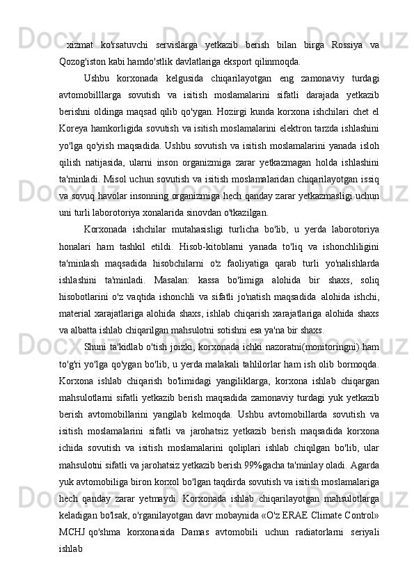   xizmat   ko'rsatuvchi   servislarga   yetkazib   berish   bilan   birga   Rossiya   va
Qozog'iston kabi hamdo'stlik davlatlariga eksport qilinmoqda.
Ushbu   korxonada   kelgusida   chiqarilayotgan   eng   zamonaviy   turdagi
avtomobilllarga   sovutish   va   isitish   moslamalarini   sifatli   darajada   yetkazib
berishni  oldinga maqsad  qilib qo'ygan.  Hozirgi  kunda  korxona ishchilari  chet  el
Koreya hamkorligida sovutish va isitish moslamalarini elektron tarzda ishlashini
yo'lga   qo'yish   maqsadida.   Ushbu   sovutish   va   isitish   moslamalarini   yanada   isloh
qilish   natijasida,   ularni   inson   organizmiga   zarar   yetkazmagan   holda   ishlashini
ta'minladi. Misol  uchun sovutish  va isitish  moslamalaridan chiqarilayotgan issiq
va sovuq havolar insonning organizmiga hech qanday zarar yetkazmasligi uchun
uni turli laborotoriya xonalarida sinovdan o'tkazilgan. 
Korxonada   ishchilar   mutahasisligi   turlicha   bo'lib,   u   yerda   laborotoriya
honalari   ham   tashkil   etildi.   Hisob-kitoblarni   yanada   to'liq   va   ishonchliligini
ta'minlash   maqsadida   hisobchilarni   o'z   faoliyatiga   qarab   turli   yo'nalishlarda
ishlashini   ta'minladi.   Masalan:   kassa   bo'limiga   alohida   bir   shaxs,   soliq
hisobotlarini   o'z   vaqtida   ishonchli   va   sifatli   jo'natish   maqsadida   alohida   ishchi,
material   xarajatlariga   alohida   shaxs,   ishlab   chiqarish   xarajatlariga   alohida   shaxs
va albatta ishlab chiqarilgan mahsulotni sotishni esa ya'na bir shaxs. 
Shuni ta'kidlab o'tish joizki, korxonada ichki nazoratni(monitoringni) ham
to'g'ri yo'lga qo'ygan bo'lib, u yerda malakali  tahlilorlar ham ish olib bormoqda.
Korxona   ishlab   chiqarish   bo'limidagi   yangiliklarga,   korxona   ishlab   chiqargan
mahsulotlarni   sifatli   yetkazib   berish   maqsadida   zamonaviy  turdagi   yuk   yetkazib
berish   avtomobillarini   yangilab   kelmoqda.   Ushbu   avtomobillarda   sovutish   va
isitish   moslamalarini   sifatli   va   jarohatsiz   yetkazib   berish   maqsadida   korxona
ichida   sovutish   va   isitish   moslamalarini   qoliplari   ishlab   chiqilgan   bo'lib,   ular
mahsulotni sifatli va jarohatsiz yetkazib berish 99%gacha ta'minlay oladi. Agarda
yuk avtomobiliga biron korxol bo'lgan taqdirda sovutish va isitish moslamalariga
hech   qanday   zarar   yetmaydi.   Korxonada   ishlab   chiqarilayotgan   mahsulotlarga
keladigan bo'lsak, o'rganilayotgan davr mobaynida «O'z ERAE Climate Control»
MCHJ qo'shma  korxonasida	  Damas	  avtomobili	  uchun	  radiatorlarni	  seriyali
ishlab 