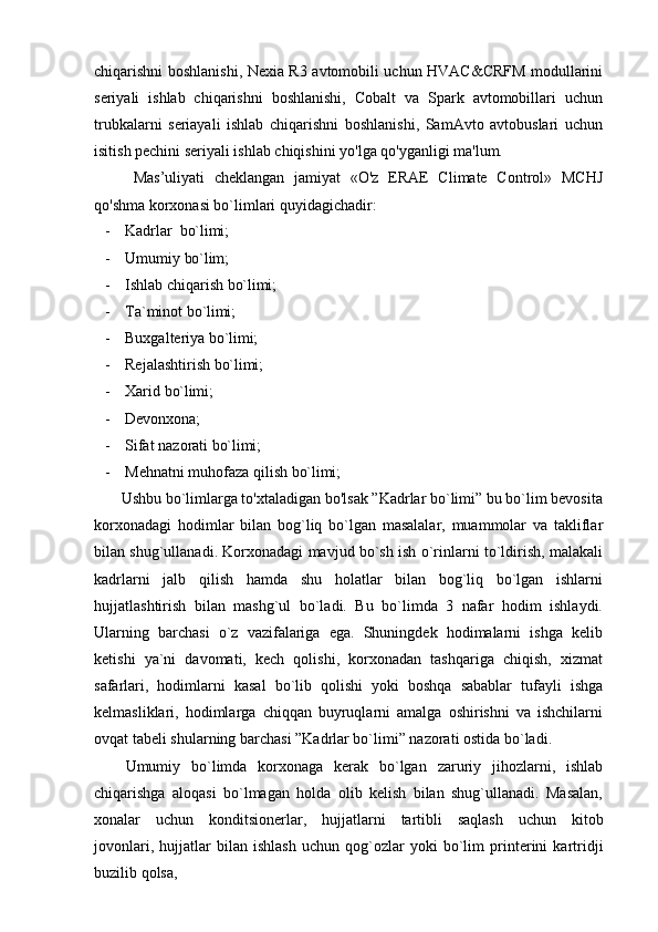 chiqarishni boshlanishi, Nexia R3 avtomobili uchun HVAC&CRFM modullarini
seriyali   ishlab   chiqarishni   boshlanishi,   Cobalt   va   Spark   avtomobillari   uchun
trubkalarni   seriayali   ishlab   chiqarishni   boshlanishi,   SamAvto   avtobuslari   uchun
isitish pechini seriyali ishlab chiqishini yo'lga qo'yganligi ma'lum.
Mas’uliyati   cheklangan   jamiyat   «O'z   ERAE   Climate   Control»   MCHJ
qo'shma korxonasi bo`limlari quyidagichadir:
- Kadrlar   bo`limi;
- Umumiy   bo`lim;
- Ishlab   chiqarish   bo`limi;
- Ta`minot   bo`limi;
- Buxgalteriya   bo`limi;
- Rejalashtirish   bo`limi;
- Xarid   bo`limi;
- Devonxona;
- Sifat   nazorati   bo`limi;
- Mehnatni   muhofaza   qilish   bo`limi;
Ushbu bo`limlarga to'xtaladigan bo'lsak ”Kadrlar bo`limi” bu bo`lim bevosita
korxonadagi   hodimlar   bilan   bog`liq   bo`lgan   masalalar,   muammolar   va   takliflar
bilan shug`ullanadi. Korxonadagi mavjud bo`sh ish o`rinlarni to`ldirish, malakali
kadrlarni   jalb   qilish   hamda   shu   holatlar   bilan   bog`liq   bo`lgan   ishlarni
hujjatlashtirish   bilan   mashg`ul   bo`ladi.   Bu   bo`limda   3   nafar   hodim   ishlaydi.
Ularning   barchasi   o`z   vazifalariga   ega.   Shuningdek   hodimalarni   ishga   kelib
ketishi   ya`ni   davomati,   kech   qolishi,   korxonadan   tashqariga   chiqish,   xizmat
safarlari,   hodimlarni   kasal   bo`lib   qolishi   yoki   boshqa   sabablar   tufayli   ishga
kelmasliklari,   hodimlarga   chiqqan   buyruqlarni   amalga   oshirishni   va   ishchilarni
ovqat tabeli shularning barchasi ”Kadrlar bo`limi” nazorati ostida bo`ladi.
Umumiy   bo`limda   korxonaga   kerak   bo`lgan   zaruriy   jihozlarni,   ishlab
chiqarishga   aloqasi   bo`lmagan   holda   olib   kelish   bilan   shug`ullanadi.   Masalan,
xonalar   uchun   konditsionerlar,   hujjatlarni   tartibli   saqlash   uchun   kitob
jovonlari,   hujjatlar   bilan   ishlash   uchun   qog`ozlar   yoki   bo`lim   printerini   kartridji
buzilib   qolsa, 