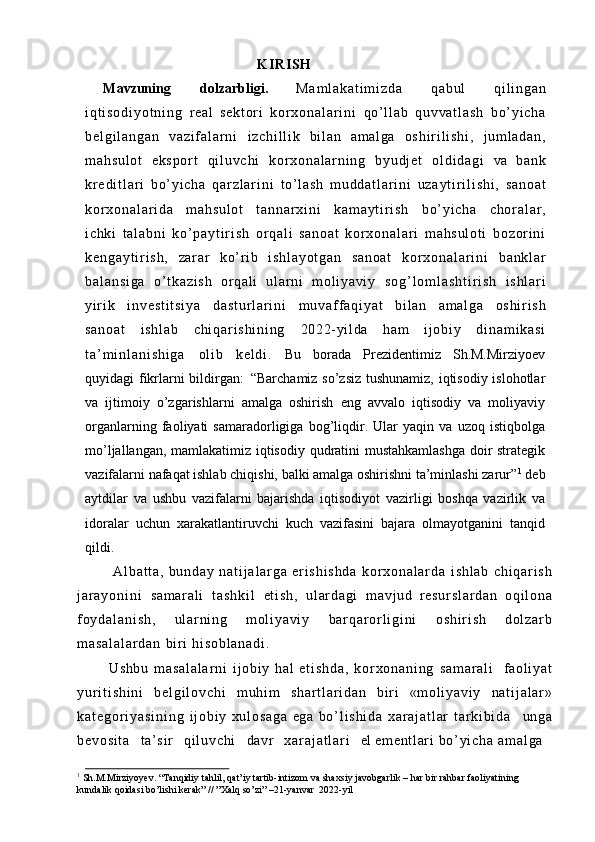 K IRISH
Mavzuning   dolzarbligi.   M a m l a k a t i m i z d a   q a b u l   q i l i n g a n
i q t i s o d i y o t n i n g   r eal   s e k t o r i   k o r x o n a l a r i n i   qo’ l l ab   q u v v a t l a s h   b o’ y i c h a
b e l g i l a n g a n   v a z i f a l a r n i   i z c h i l l i k   bi l a n   a m a l g a   o s h i r i l i s h i ,   j u m l a d a n ,
m a h s u l o t   e k s p o r t   q i l u v c h i   k o r x o n a l a r n i n g   b y u d j e t   o l d i d a g i   va   bank
k r e d i t l a r i   b o’ y i c h a   q a r z l a r i n i   t o’ l a s h   m u d d a t l a r i n i   u z a y t i r i l i s h i ,   sa no at
k o r x o n a l a r i d a   m a h s u l o t   t a n n a r x i n i   k a m a y t i r i s h   b o’ y i c h a   c h o r a l a r ,
i c hk i   t a l a b n i   k o ’ p a y t i r i s h   or q a l i   sa no at   k o r x o n a l a r i   m a h s u l o t i   b o z o r i n i
k e n g a y t i r i s h ,   za r ar   k o’ r i b   i s h l a y o t g a n   s a n o a t   k o r x o n a l a r i n i   b a n k l a r
b a l a n s i g a   o’ t k a z i s h   o r q a l i   u l ar n i   m o l i y a v i y   s o g ’ l o m l a s h t i r i s h   i s h l a r i
yi r i k   i n v e s t i t s i y a   d a s t u r l a r i n i   m u v a f f a q i y a t   bi l a n   am al ga   o s h i r i s h
s a n o a t   i s hl ab   c h i q a r i s h i n i n g   2022- yi l da   ham   i j o b i y   d i n a m i k a s i
t a ’ m i n l a n i s h i g a   ol i b   ke l d i .   Bu   borada   Prezidentimiz   Sh.M.Mirziyoev
quyidagi fikrlarni bildirgan:   “Barchamiz so’zsiz tushunamiz, iqtisodiy islohotlar
va   ijtimoiy   o’zgarishlarni   amalga   oshirish   eng   avvalo   iqtisodiy   va   moliyaviy
organlarning   faoliyati   samaradorligiga   bog’liqdir.   Ular   yaqin   va   uzoq   istiqbolga
mo’ljallangan, mamlakatimiz iqtisodiy qudratini mustahkamlashga  doir strategik
vazifalarni nafaqat ishlab chiqishi, balki amalga oshirishni ta’minlashi zarur” 1
 deb
aytdilar   va   ushbu   vazifalarni   bajarishda   iqtisodiyot   vazirligi   boshqa   vazirlik   va
idoralar   uchun   xarakatlantiruvchi   kuch   vazifasini   bajara   olmayotganini   tanqid
qildi.
A l b a t t a ,   b u n d a y   n a t i j a l a r g a   e r i s h i s h d a   k o r x o n a l a r d a   i s h l a b   c h i q a r i s h
j a r a y o n i n i   s a m a r a l i   t a s h k i l   et i s h,   u l ar d a g i   m a vj ud   r e s u r s l a r d a n   o q i l o n a
f o y d a l a n i s h ,   u l ar n i n g   m o l i y a v i y   b a r q a r o r l i g i n i   o s h i r i s h   d o l z a r b
m a s a l a l a r d a n   bir i   h i s o b l a n a d i .
Ushbu   m a s a l a l a r n i   i j ob i y   hal   e t i s h d a ,   k o r x o n a n i n g   s a m a r a l i  f a ol i y a t
y u r i t i s h i n i   b e l g i l o v c h i   m u hi m   s h a r t l a r i d a n   bir i   « m o l i y a v i y   n a t i j a l a r »
k a t e g o r i y a s i n i n g   i j ob i y   x u l o s a g a   ega   b o ’ l i s h i d a   x a r a j a t l a r   t a r k i b i d a     un ga
b e v o s i t a     t a’ si r     q i l u v c h i     davr     x a r a j a t l a r i     el   em ent l ar i   b o’ y i c h a   am al ga  
1
 Sh.M.Mirziyoyev.   “Tanqidiy   tahlil,   qat’iy   tartib-intizom   va   shaxsiy   javobgarlik   –   har   bir   rahbar   faoliyatining 
kundalik qoidasi bo’lishi kerak” // ”Xalq so’zi” –21-yanvar   2022-yil 