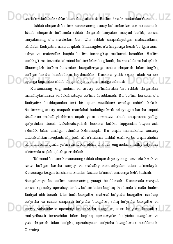 uni ta`mirlash kabi ishlar bilan shug`ullanadi. Bo`lim 5 nafar hodimdan iborat.
Ishlab chiqarish bo`limi korxonaning asosiy bo`limlaridan biri hisoblanadi.
Ishlab   chiqarish   bo`limida   ishlab   chiqarish   liniyalari   mavjud   bo`lib,   barcha
liniyalarning   o`z   masterlari   bor.   Ular   ishlab   chiqarilayotgan   mahsulotlarni,
ishchilar faoliyatini nazorat qiladi. Shuningdek o`z liniyasiga kerak bo`lgan xom-
ashyo   va   materiallar   haqida   bo`lim   boshlig`iga   ma`lumot   beradilar.   Bo`lim
boshlig`i esa bevosita ta`minot bo`limi bilan bog`lanib,   bu masalalarni hal qiladi.
Shuningdek   bo`lim   hodimlari   buxgalteriyaga   ishlab   chiqarish   bilan   bog`liq
bo`lgan   barcha   hisobotlarni   topshiradilar.   Korxona   yillik   rejani   oladi   va   uni
oylarga taqsimlab ishlab chiqarish jarayonini amalga oshiradi.
Korxonaning   eng   muhim   va   asosiy   bo`limlaridan   biri   ishlab   chiqarishni
mahalliylashtirish   va   lokalizatsiya   bo`limi   hisoblanadi.   Bu   bo`lim   korxona   o`z
faoliyatini   boshlagandan   beri   bir   qator   vazifalarni   amalga   oshirib   keladi.
Bo`limning   asosiy   maqsadi   mamlakat   hududiga   kirib   kelayotgan   barcha   import
detallarini   mahalliylashtirish   orqali   ya`ni   o`zimizda   ishlab   chiqarishni   yo`lga
qo`yishdan   iborat.   Lokalizatsiyalash   korxona   tashkil   topgandan   buyon   asta
sekinlik   bilan   amalga   oshirilib   kelinmoqda.   Bu   orqali   mamlakatda   xususiy
tadbirkorlikni rivojlantirish, bosh ish o`rinlarini tashkil etish va bu orqali aholini
ish bilan band qilish, ya`ni ishsizlikni oldini olish va   eng muhimi milliy valyutani
o`zimizda saqlab qolishga erishiladi.
Ta`minot bo`limi korxonaning ishlab chiqarish jarayoniga bevosita kerak va
zarur   bo`lgan   barcha   xorijiy   va   mahalliy   xom-ashyolar   bilan   ta`minlaydi.
Korxonaga kelgan barcha materiallar dastlab ta`minot omboriga kelib tushadi.
Buxgalteriya   bu   bo`lim   korxonaning   yuragi   hisoblanadi.   Korxonada   mavjud
barcha   iqtisodiy   operatsiyalar   bu   bo`lim   bilan   bog`liq.   Bo`limda   7   nafar   hodim
faoliyat   olib   boradi.   Ular   bosh   buxgalter,   material   bo`yicha   buxgalter,   ish   haqi
bo`yicha   va   ishlab   chiqarish   bo`yicha   buxgalter,   soliq   bo`yicha   buxgalter   va
xorijiy   valyutalarda   operatsiyalar   bo`yicha   buxgalter,   kassa   bo`yicha   buxgalter,
mol yetkazib  beruvchilar	  bilan	  bog`liq	  operatsiyalar	  bo`yicha	  buxgalter	  va
yuk   chiqarish   bilan   bo`gliq   operatsiyalar   bo`yicha   buxgalterlar   hisoblanadi.
Ularning 