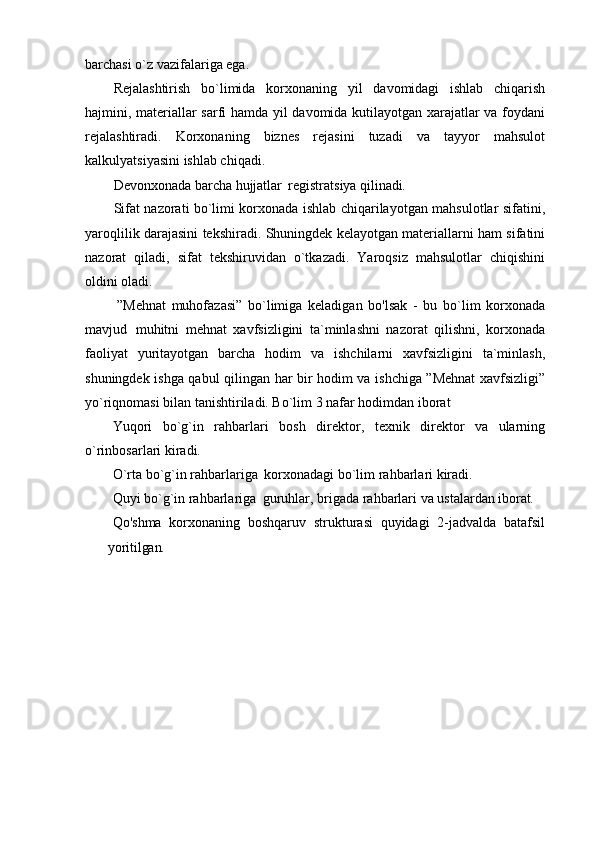 barchasi o`z vazifalariga ega.
Rejalashtirish   bo`limida   korxonaning   yil   davomidagi   ishlab   chiqarish
hajmini, materiallar sarfi hamda yil davomida kutilayotgan xarajatlar va foydani
rejalashtiradi.   Korxonaning   biznes   rejasini   tuzadi   va   tayyor   mahsulot
kalkulyatsiyasini ishlab chiqadi.
Devonxonada   barcha   hujjatlar   registratsiya   qilinadi.
Sifat nazorati bo`limi korxonada ishlab chiqarilayotgan mahsulotlar sifatini,
yaroqlilik darajasini tekshiradi. Shuningdek kelayotgan materiallarni ham sifatini
nazorat   qiladi,   sifat   tekshiruvidan   o`tkazadi.   Yaroqsiz   mahsulotlar   chiqishini
oldini  oladi.
”Mehnat   muhofazasi”   bo`limiga   keladigan   bo'lsak   -   bu   bo`lim   korxonada
mavjud   muhitni   mehnat   xavfsizligini   ta`minlashni   nazorat   qilishni,   korxonada
faoliyat   yuritayotgan   barcha   hodim   va   ishchilarni   xavfsizligini   ta`minlash,
shuningdek ishga qabul qilingan har bir hodim va ishchiga ”Mehnat xavfsizligi”
yo`riqnomasi bilan tanishtiriladi. Bo`lim 3 nafar hodimdan iborat
Yuqori   bo`g`in   rahbarlari   bosh   direktor,   texnik   direktor   va   ularning
o`rinbosarlari kiradi.
O`rta   bo`g`in   rahbarlariga   korxonadagi   bo`lim   rahbarlari   kiradi.
Quyi   bo`g`in   rahbarlariga   guruhlar,   brigada   rahbarlari   va   ustalardan   iborat.
Qo'shma   korxonaning   boshqaruv   strukturasi   quyidagi   2-jadvalda   batafsil
yoritilgan. 