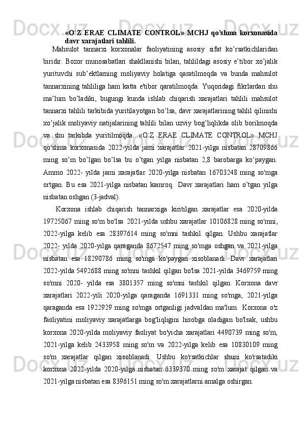 «O`Z   ERAE   CLIMATE   CONTROL»   MCHJ   qo'shma   korxonasida
davr xarajatlari tahlili.
Mahsulot   tannarxi   korxonalar   faoliyatining   asosiy   sifat   ko’rsatkichlaridan
biridir.   Bozor   munosabatlari   shakllanishi   bilan,   tahlildagi   asosiy   e’tibor   xo’jalik
yurituvchi   sub’ektlarning   moliyaviy   holatiga   qaratilmoqda   va   bunda   mahsulot
tannarxining   tahliliga   ham   katta   e'tibor   qaratilmoqda.   Yuqoridagi   fikrlardan   shu
ma’lum   bo’ladiki,   bugungi   kunda   ishlab   chiqarish   xarajatlari   tahlili   mahsulot
tannarxi tahlili tarkibida yuritilayotgan bo’lsa, davr xarajatlarining tahlil qilinishi
xo’jalik moliyaviy   natijalarining tahlili bilan uzviy   bog’liqlikda olib   borilmoqda
va   shu   tarkibda   yuritilmoqda.   «O`Z   ERAE   CLIMATE   CONTROL»   MCHJ
qo'shma   korxonasida   2022-yilda   jami   xarajatlar   2021-yilga   nisbatan   28709866
ming   so’m   bo’lgan   bo’lsa   bu   o’tgan   yilga   nisbatan   2,8   barobarga   ko’paygan.
Ammo   2022-   yilda   jami   xarajatlar   2020-yilga   nisbatan   16703248   ming   so'mga
ortgan.   Bu   esa   2021-yilga   nisbatan   kamroq.   Davr   xarajatlari   ham   o’tgan   yilga
nisbatan oshgan  (3-jadval).
Korxona   ishlab   chiqarish   tannarxiga   kiritilgan   xarajatlar   esa   2020-yilda
19725067 ming so'm  bo'lsa   2021-yilda ushbu xarajatlar  10106828 ming so'mni,
2022-yilga   kelib   esa   28397614   ming   so'mni   tashkil   qilgan.   Ushbu   xarajatlar
2022-   yilda   2020-yilga   qaraganda   8672547   ming   so'mga   oshgan   va   2021-yilga
nisbatan   esa   18290786   ming   so'mga   ko'paygan   xisoblanadi.   Davr   xarajatlari
2022-yilda 5492688 ming so'mni  tashkil qilgan bo'lsa 2021-yilda 3469759 ming
so'mni   2020-   yilda   esa   3801357   ming   so'mni   tashkil   qilgan.   Korxona   davr
xarajatlari   2022-yili   2020-yilga   qaraganda   1691331   ming   so'mga,   2021-yilga
qaraganda   esa   1922929   ming   so'mga   ortganligi   jadvaldan   ma'lum.   Korxona   o'z
faoliyatini   moliyaviy   xarajatlarga   bog'liqligini   hisobga   oladigan   bo'lsak,   ushbu
korxona   2020-yilda   moliyaviy   faoliyat   bo'yicha   xarajatlari   4490739   ming   so'm,
2021-yilga   kelib   2433958   ming   so'm   va   2022-yilga   kelib   esa   10830109   ming
so'm   xarajatlar   qilgan   xisoblanadi.   Ushbu   ko'rsatkichlar   shuni   ko'rsatadiki
korxona   2022-yilda   2020-yilga   nisbatan   6339370   ming   so'm   xarajat   qilgan   va
2021-yilga nisbatan esa 8396151 ming so'm xarajatlarni amalga oshirgan. 