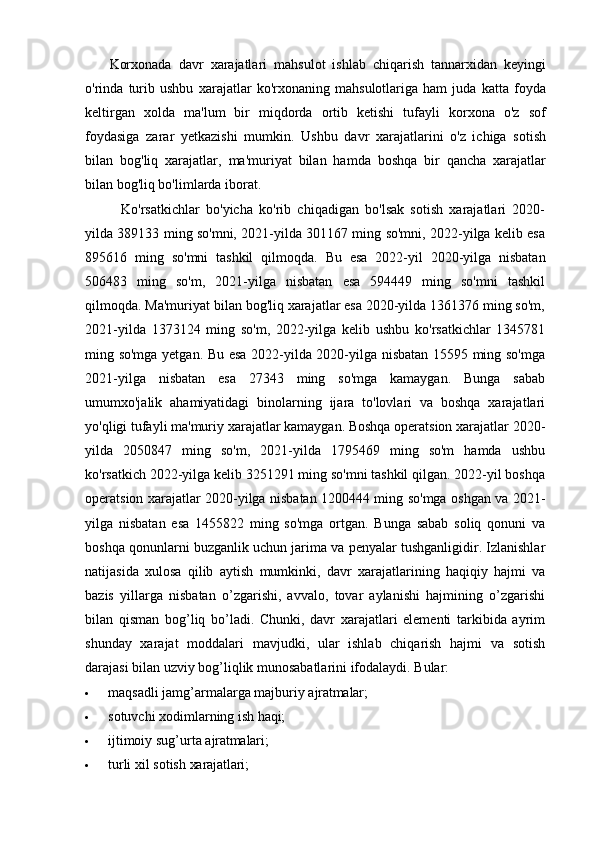 Korxonada   davr   xarajatlari   mahsulot   ishlab   chiqarish   tannarxidan   keyingi
o'rinda   turib   ushbu   xarajatlar   ko'rxonaning   mahsulotlariga   ham   juda   katta   foyda
keltirgan   xolda   ma'lum   bir   miqdorda   ortib   ketishi   tufayli   korxona   o'z   sof
foydasiga   zarar   yetkazishi   mumkin.   Ushbu   davr   xarajatlarini   o'z   ichiga   sotish
bilan   bog'liq   xarajatlar,   ma'muriyat   bilan   hamda   boshqa   bir   qancha   xarajatlar
bilan bog'liq bo'limlarda iborat.
Ko'rsatkichlar   bo'yicha   ko'rib   chiqadigan   bo'lsak   sotish   xarajatlari   2020-
yilda 389133 ming so'mni, 2021-yilda 301167 ming so'mni, 2022-yilga kelib esa
895616   ming   so'mni   tashkil   qilmoqda.   Bu   esa   2022-yil   2020-yilga   nisbatan
506483   ming   so'm,   2021-yilga   nisbatan   esa   594449   ming   so'mni   tashkil
qilmoqda. Ma'muriyat bilan bog'liq xarajatlar esa 2020-yilda 1361376 ming so'm,
2021-yilda   1373124   ming   so'm,   2022-yilga   kelib   ushbu   ko'rsatkichlar   1345781
ming so'mga yetgan. Bu esa 2022-yilda 2020-yilga nisbatan 15595 ming so'mga
2021-yilga   nisbatan   esa   27343   ming   so'mga   kamaygan.   Bunga   sabab
umumxo'jalik   ahamiyatidagi   binolarning   ijara   to'lovlari   va   boshqa   xarajatlari
yo'qligi tufayli ma'muriy xarajatlar kamaygan. Boshqa operatsion xarajatlar 2020-
yilda   2050847   ming   so'm,   2021-yilda   1795469   ming   so'm   hamda   ushbu
ko'rsatkich 2022-yilga kelib 3251291 ming so'mni tashkil qilgan. 2022-yil boshqa
operatsion xarajatlar 2020-yilga nisbatan 1200444 ming so'mga oshgan va 2021-
yilga   nisbatan   esa   1455822   ming   so'mga   ortgan.   Bunga   sabab   soliq   qonuni   va
boshqa qonunlarni buzganlik uchun jarima va penyalar tushganligidir. Izlanishlar
natijasida   xulosa   qilib   aytish   mumkinki,   davr   xarajatlarining   haqiqiy   hajmi   va
bazis   yillarga   nisbatan   o’zgarishi,   avvalo,   tovar   aylanishi   hajmining   o’zgarishi
bilan   qisman   bog’liq   bo’ladi.   Chunki,   davr   xarajatlari   elementi   tarkibida   ayrim
shunday   xarajat   moddalari   mavjudki,   ular   ishlab   chiqarish   hajmi   va   sotish
darajasi bilan uzviy bog’liqlik munosabatlarini ifodalaydi. Bular:
 maqsadli   jamg’armalarga   majburiy   ajratmalar;
 sotuvchi   xodimlarning   ish   haqi;
 ijtimoiy   sug’urta   ajratmalari;
 turli   xil   sotish   xarajatlari; 