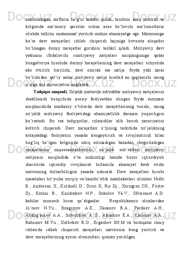 o s h i r i l a d i g a n   s a r f l ar n i   t o’ g’ r i   t a s h k i l   q i l i s h ,   h i s o b i n i   ani q   y ur i t i s h   va
k e l g u s i d a   m a’ m u r i y   q a r or l a r   uc hu n   asos   b o’ l u v c h i   m a ’ l u m o t l a r n i
o l i s h d a   t a h l i l n i   m u ka m m al   y ur i t i s h   m u hi m   a h a m i y a t g a   ega.   M a z m u n i g a
ko’ r a   davr   x a r a j a t l ar i   i s h l a b   c h i q a r i s h   ha j m i g a   b e v o s i t a   a l o q a d o r
b o’ l m a g a n   do m i y   x a r a j a t l a r   g u r u h i n i   t a s h k i l   q i l a d i .   M o l i y a v i y   davr
y a k u n i n i   i f o d a l o v c h i   « m o l i y a v i y   n a t i j a l a r »   a n i q l a n g u n i g a   qadar
b u x g a l t e r i y a   h i s o b i d a   do i m i y   h a r a j a t l a r n i n g   davr   x a r a j a t l a r i   s c h y o t i d a
aks   e t t i r i l i b   b o r i l i s h i ,   davr   o x i r i d a   esa   na t i j a   f oy da   yoki   za r ar
b o ’ l i s h i d a n   q a t ’ i y   na za r   m o l i y a v i y   na t i j a   h i s o b i d   an   q o p l a n i s h i   un i n g
o’ z i g a   xos  x u s u s i y a t i n i   a n g l a t a d i .
Tadqiqot maqsadi.  Xo'jalik yurituvchi sub'yektlar   m o l i y a v i y   n a t i j a l a r i n i
s h a k l l a n i s h   b o s q i c h i d a   as os i y   f a o l i y a t d a n   o l i n g a n   foyda   s u m m a s i
a n i q l a n i s h i d a   m ar k a z i y   e ’ t i b o r d a   davr   x a r a j a t l a r i n i n g   t u r i s h i ,   uni ng
x o’ j a l i k   m o l i y a v i y   f a o l i y a t i d a g i   a h a m i y a t l i l i k   d a r a j a s i   y u q o r i l i g i n i
k o ’ r s a t a d i .   Bu   esa   t a d q i q o t l a r ,   i z l a n i s h l a r   ol i b   bor i s h   z a r u r i y a t i n i
k e l t i r i b   c h i q a r a d i .   Davr   x a r a j a t l a r i   o’ z i n i n g   t a r k i b i d a   x o ’ j a l i k n i n g
k e l a j a k d a g i   f a ol i y a t i n i   ya na da   k e n g a y t i r i s h   va   r i v o j l a n t i r i s h   bi l an
b o g’ l i q   b o’ l g a n   k e l g u s i d a   so l i q   s o l i n a d i g a n   b a z a d a n   c h e g i r i l a d i g a n
x a r a j a t l a r i n i   m u j a s s a m l a s h t i r i s h i ,   x o’ j a l i k   s u b ’ e k t l a r i   m o l i y a v i y
n a t i j a s i n i   a n i q l a s h d a   o’ t a   m u h i m l i g i   ha m d a   bo zo r   i q t i s o d i y o t i
s h a r o i t i d a   i q t i s o d i y   r i v o j l a n i s h   b i r l a m c h i   a h a m i y a t   kasb   et i s hi
m a v z u n i n g   d o l z a r b l i l i g i n i   ya na da   o s h i r a d i .   Davr   x a r a j a t l a r i   h i s o b i
m a s a l a l a r i   b o’ y i c h a   x o r i j i y   va   h a m d o ’ s t l i k   m a m l a k a t l a r i   o l i m l a r i   Ni dl z
B.,   A n d e r s o n   X.,   K o l d u e l l   D.,   Dr u r i   K,   Ris   Dj .,   X o r n g r e n   CH.,   F o s t e r
Dj .,   E n t o n i   R.,   K o n d r a k o v   N. P. ,   S o k o l o v   Ya .V .,   S H er e m e t   A.D.
k a b i l a r   m u n o s i b   h i s s a   q o ’ s h g a n l a r .     R e s p u b l i k a m i z   o l i m l a r i d a n
J o ’ r a e v   N . Y u . ,   I b r a g i m o v   A. K. ,   X a s a n o v   B. A. ,   P ar d a e v   A. H. ,
A b d u g ’ a n i e v   A. A. ,   S o t v o l d i e v   A.   S.,   A kr a m o v   E .A .,   K ar i m ov   A .A .,
R a h i m o v   M . Y u . ,   X o l b e k o v   R.O.,   E r g a s h e v   SH.M   va   b o s h q a l a r   i l mi y
i s h l a r i d a  i s hl ab	  c h i q a r i s h	  x a r a j a t l a r i	  m a v z u s i n i	  keng	  y or i t i s h	  va
davr   x a r a j a t l a r i n i n g   ay r i m   e l e m e n t l a r i   qi sm an   yor i t i l ga n. 