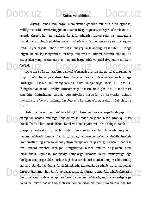 Xulosa   va  takliflar
Bugungi   kunda   rivojlangan   mamlakatlar   qatorida   munosib   o’rin   egallash,
milliy mahsulotlarimizning jahon bozorlaridagi raqobatdoshligini ta’minlash, shu
asosda   eksport   hajmini   sezilarli   darajada   oshirish   mavjud   soha   va   tarmoqlarni
texnik va texnologik jihatdan qayta jihozlash asosida modernizatsiyalashni taqozo
etadi.   Ayni   paytda,   jahon   bozoridagi   ehtiyoj   va   talabning   o’zgarishini   hisobga
olgan   holda   iqtisodiyotimiz   tarkibiy   tuzilmasini   takomillashtirib   borish,   bu
maqsadda yangi, zamonaviy tarmoqlarni barpo etish va jadal rivojlantirish lozim
bo’ladi.
Davr xarajatlarini tarkibini batavsil o’rganish asosida shu narsalar aniqlandiki
import   bo’yicha  valyuta  almashtirish  birja  sarflari   ham  davr  xarajatlari  tarkibiga
kiritilgan.   Avvalo   bu   xarajatlarning   davr   xarajatlariga   kiritilishi   o’zi   4-
Buxgalteriya   xisobi   milliy   standartlariga   asosan   noto’g’ri   deb   hisoblanishi
mumkin.   Ikkinchidan,   valyuta   operatsiyalari   xususida,   bu   jarayonlar   doimiy
ravishda ro’y berayotganligini hisobga olib korxona o’z siyosatini ishlab chiqishi
lozim.
Tahlil natijalari shuni ko’rsatadiki QQS ham davr xarajatlariga kiritilyapti. Bu
xarajatlar   odatda   budjetga   soliqlar   va   to’lovlar   bo’yicha   hisob-kitob   qilinishi
kerak. Demak korxonada hisob tizimi va hisob siyosatini ko’rib chiqish kerak.
Barqaror  faoliyat   yuritishni   ta’minlash,   korxonalarda  ishlab   chiqarish   jarayonini
takomillashtirish   hamda   ular   to’g’risidagi   axborotlar   paketini   shakllantirishda
kombinatlarning   amalga   oshirayotgan   xarajatlari   natijaviyligi   hamda   u   haqdagi
ma’lumotlar   manbai   sanalgan   buxgalteriya   hisobi   muhim   belgilovchi   omil
hisoblanadi.   Ayniqsa,   moliyaviy   natijalarga   bevosita   ta’sir   hususiyatiga   ega
bo’lgan xarajat guruhlari tarkibidagi davr xarajatlari elementining hisobotlarning
xalqaro   standartlar   doirasida   shakllantirish,   korxonalarda   ishlab   chiqarish   sohasi
hisobot tizimini jahon tartib-qoidalariga moslashtiradi. Jumladan, ishlab chiqarish
korxonalarining   davr   xarajatlari   hisobini   takomillashtirish,   moliyaviy   natijalarga
ta’sirini   imkon   qadar   aniqlashtirish   hamda   hisob   tizimini   rivojalantirishda   hal 