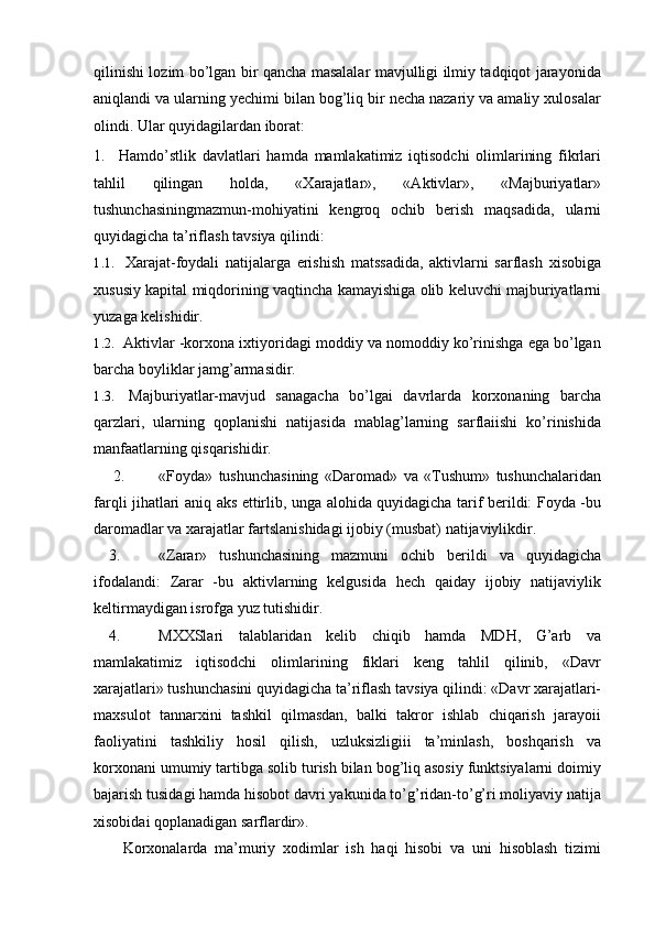 qilinishi lozim bo’lgan bir qancha masalalar mavjulligi ilmiy tadqiqot jarayonida
aniqlandi va ularning yechimi bilan bog’liq bir necha nazariy va amaliy xulosalar
olindi. Ular quyidagilardan iborat:
1. Hamdo’stlik   davlatlari   hamda   mamlakatimiz   iqtisodchi   olimlarining   fikrlari
tahlil   qilingan   holda,   «Xarajatlar»,   «Aktivlar»,   «Majburiyatlar»
tushunchasiningmazmun-mohiyatini   kengroq   ochib   berish   maqsadida,   ularni
quyidagicha ta’riflash tavsiya qilindi:
1.1.   Xarajat-foydali   natijalarga   erishish   matssadida,   aktivlarni   sarflash   xisobiga
xususiy kapital miqdorining vaqtincha kamayishiga olib keluvchi majburiyatlarni
yuzaga kelishidir.
1.2.  Aktivlar -korxona ixtiyoridagi moddiy va nomoddiy ko’rinishga ega bo’lgan
barcha boyliklar jamg’armasidir.
1.3.   Majburiyatlar-mavjud   sanagacha   bo’lgai   davrlarda   korxonaning   barcha
qarzlari,   ularning   qoplanishi   natijasida   mablag’larning   sarflaiishi   ko’rinishida
manfaatlarning qisqarishidir.
2. «Foyda»   tushunchasining   «Daromad»   va   «Tushum»   tushunchalaridan
farqli jihatlari aniq aks ettirlib, unga alohida quyidagicha tarif berildi: Foyda -bu
daromadlar va xarajatlar fartslanishidagi ijobiy (musbat) natijaviylikdir.
3. «Zarar»   tushunchasining   mazmuni   ochib   berildi   va   quyidagicha
ifodalandi:   Zarar   -bu   aktivlarning   kelgusida   hech   qaiday   ijobiy   natijaviylik
keltirmaydigan isrofga yuz tutishidir.
4. MXXSlari   talablaridan   kelib   chiqib   hamda   MDH,   G’arb   va
mamlakatimiz   iqtisodchi   olimlarining   fiklari   keng   tahlil   qilinib,   «Davr
xarajatlari» tushunchasini quyidagicha ta’riflash tavsiya qilindi: «Davr xarajatlari-
maxsulot   tannarxini   tashkil   qilmasdan,   balki   takror   ishlab   chiqarish   jarayoii
faoliyatini   tashkiliy   hosil   qilish,   uzluksizligiii   ta’minlash,   boshqarish   va
korxonani umumiy tartibga solib turish bilan bog’liq asosiy funktsiyalarni doimiy
bajarish tusidagi hamda hisobot davri yakunida to’g’ridan-to’g’ri moliyaviy natija
xisobidai qoplanadigan sarflardir».
Korxonalarda   ma’muriy   xodimlar   ish   haqi   hisobi   va   uni   hisoblash   tizimi 