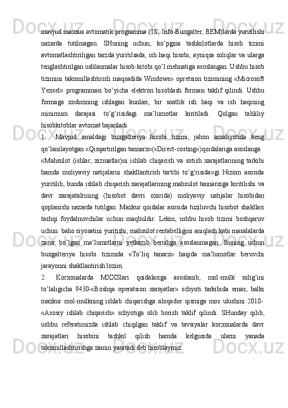 mavjud maxsus avtomatik programma (1S; Info-Buxgalter, BEM)larda   yuritilishi
nazarda   tutilmagan.   SHuning   uchun,   ko’pgina   tashkilotlarda   hisob   tizimi
avtomatlashtiriligan tarzda yuritilsada, ish haqi hisobi, ayniqsa soliqlar va ularga
tenglashtirilgan ushlanmalar hisob-kitobi qo’l mehnatiga asoslangan. Ushbu hisob
tizimini   takomillashtirish   maqsadida   Windows»   opretsion   tizimining   «Microsoft
Yexsel»   programmasi   bo’yicha   elektron   hisoblash   formasi   taklif   qilindi.   Ushbu
formaga   xodimning   ishlagan   kunlari,   bir   soatlik   ish   haqi   va   ish   haqining
minimum   darajasi   to’g’risidagi   ma’lumotlar   kiritiladi.   Qolgan   tahliliy
hisobkitoblar avtomat  bajariladi.
1. Mavjud   amaldagi   buxgalteriya   hisobi   tizimi,   jahon   amaliyotida   keng
qo’lanilayotgan   «Qisqartirilgan   tannarx»(«Direct-costing»)qoidalariga   asoslanga
«Mahsulot   (ishlar,   xizmatlar)ni   ishlab   chiqarish   va   sotish   xarajatlarining   tarkibi
hamda   moliyaviy   natijalarni   shakllantirish   tartibi   to’g’risida»gi   Nizom   asosida
yuritilib, bunda ishlab chiqarish xarajatlarining mahsulot tannarxiga kiritilishi va
davr   xarajatalrining   (hisobot   davri   oxirida)   moliyaviy   natijalar   hisobidan
qoplanishi nazarda tutilgan. Mazkur qoidalar asosida tuziluvchi hisobot shakllari
tashqi   foydalnuvchilar   uchun   maqbuldir.   Lekin,   ushbu   hisob   tizimi   boshqaruv
uchun: baho siyosatini yuritishi; mahsulot rentabelligini aniqlash kabi masalalarda
zarur   bo’lgan   ma’lumotlarni   yetkazib   berishga   asoslanmagan.   Buning   uchun
buxgalteriya   hisobi   tizimida   «To’liq   tanarx»   haqida   ma’lumotlar   beruvchi
jarayonni shakllantirish lozim.
2. Korxonalarda   MXXSlari   qoidalariga   asoslanib,   mol-mulk   solig’ini
to’laligicha   9430-«Boshqa   operatsion   xarajatlar»   schyoti   tarkibida   emas,   balki
mazkur   mol-mulkning   ishlab   chiqarishga   aloqador   qismiga   mos   ulushini   2010-
«Asosiy   ishlab   chiqarish»   schyotiga   olib   borish   taklif   qilindi.   SHunday   qilib,
ushbu   referatimizda   ishlab   chiqilgan   taklif   va   tavsiyalar   korxonalarda   davr
xarajatlari   hisobini   tashkil   qilish   hamda   kelgusida   ularni   yanada
takomillashtirishga zamin yaratadi deb hisoblaymiz.
     