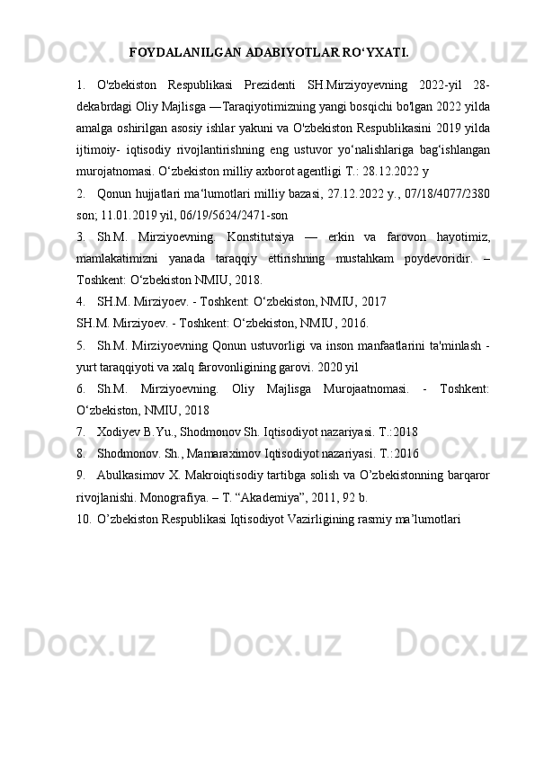 FOYDALANILGAN   ADABIYOTLAR   RO‘YXATI.
1. O'zbekiston   Respublikasi   Prezidenti   SH.Mirziyoyevning   2022-yil   28-
dekabrdagi Oliy Majlisga ―Taraqiyotimizning yangi bosqichi bo'lgan 2022 yilda
amalga oshirilgan asosiy ishlar yakuni va O'zbekiston Respublikasini 2019 yilda
ijtimoiy-   iqtisodiy   rivojlantirishning   eng   ustuvor   yo‘nalishlariga   bag‘ishlangan
murojatnomasi. O‘zbekiston milliy axborot agentligi T.: 28.12.2022 y
2. Qonun hujjatlari ma‘lumotlari   milliy bazasi, 27.12.2022 y., 07/18/4077/2380
son; 11.01.2019 yil, 06/19/5624/2471-son
3. Sh.M.   Mirziyoevning.   Konstitutsiya   —   erkin   va   farovon   hayotimiz,
mamlakatimizni   yanada   taraqqiy   ettirishning   mustahkam   poydevoridir.   –
Toshkent: O‘zbekiston NMIU, 2018.
4. SH.M. Mirziyoev. - Toshkent: O‘zbekiston, NMIU, 2017
SH.M. Mirziyoev. - Toshkent: O‘zbekiston, NMIU, 2016.
5. Sh.M.   Mirziyoevning   Qonun   ustuvorligi   va   inson   manfaatlarini   ta'minlash   -
yurt taraqqiyoti va xalq farovonligining garovi. 2020 yil
6. Sh.M.   Mirziyoevning.   Oliy   Majlisga   Murojaatnomasi.   -   Toshkent:
O‘zbekiston, NMIU, 2018
7. Xodiyev B.Yu., Shodmonov Sh. Iqtisodiyot nazariyasi. T.:2018
8. Shodmonov. Sh., Mamaraximov Iqtisodiyot nazariyasi.  T.:2016
9. Abulkasimov X. Makroiqtisodiy tartibga solish va O’zbekistonning barqaror
rivojlanishi.  Monografiya. – T. “Akademiya”, 2011, 92 b. 
10. O’zbekiston Respublikasi Iqtisodiyot Vazirligining rasmiy ma’lumotlari  