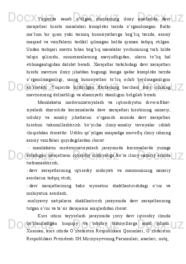 Y u q or i d a   sa na b   o’ t i l g a n   o l i m l a r n i n g   i l mi y   a s a r l a r i d a   davr
x a r a j a t l a r i   h i s o b i   m a s a l a l a r i   k om p l e k s   t a r z d a   o ’ r g a n i l m a g a n .   Ba l k i
m a’ l u m   bir   qi sm   yoki   t ar m o q   h u s u s i y a t l a r i g a   b o g’ l i q   t ar z d a ,   as os i y
m a qs ad   va   v a z i f a l a r n i   t a s h k i l   q i l m a g a n   ho l d a   q i s m a n   t a dq i q   e t i l g a n .
Un da n   t a s h q a r i   m avzu   bi l a n   b o g’ l i q   m a s a l a l a r   y e c h i m i n i n g   t ur l i   h i l d a
t a l q i n   q i l i n i s h i ,   m u n o z a r a l a r n i n g   m a v j u d l i g i d a n ,   u l ar n i   t o ’ l i q   hal
e t i l m a g a n l i g i d a n   d a l o l a t   b e r a d i .   X a r a j a t l ar   t a r k i b i d a g i   davr   x a r a j a t l a r i
h i s o b i   m a v z u s i   i l mi y   j i h a t d a n   b u g u n g i   ku ng a   q ad ar   k o m p l e k s   t ar z d a
o ’ r g a n i l m a g a n l i g i ,   un i n g   h u s u s i y a t l a r i   t o’ l i q   oc hi b   b e r i l m a g a n l i g i n i
k o ’ r s a t a d i .   Y u q or i d a   b i l d i r i l g a n   f i k r l a r n i n g   b a r c h a s i   k ur s   i s h i n i n g
m a v z u s i n i n g   d o l z a r b l i g i   va  a h a m i y a t l i   e k a n l i g i n i   b e l g i l a b   b e r a d i .  
M a m l a k a t n i   m o d e r n i z a t s i y a l a s h   va   i q t i s o d i y o t n i   d i v e r s i f i k a t -
s i y a l a s h   s h a r o i t i d a   k o r x o n a l a r d a   davr   x a r a j a t l a r i   h i s o b i n i n g   n a z a r i y ,
u s l u b i y   va   a m a l i y   j i h a t l a r i n i   o ’ r g a n i s h   a s o s i d a   davr   x a r a j a t l a r i
h i s o b i n i   t a k o m i l l a s h t i r i s h   b o’ y i c h a   i l m i y - a m a l i y   t a v s i y a l a r   i s h l a b
c h i q i s h d a n   i b or a t d i r .   Us hb u   q o’ y i l g a n   m a q s a d g a   m u v o f i q   i l m i y   i s h n i n g
as os i y   v a z i f a l a r i   q u y i d a g i l a r d a n   i b or a t :
-   m a m l a k a t n i   m o d e r n i z a t s i y a l a s h   j a r a y o n i d a   k o r x o n a l a r d a   yu za ga
k e l a d i g a n   x a r a j a t l a r n i   i q t i s o d i y   m o h i y a t i g a   ko’ r a   i l m i y - n a z a r i y   a s o s d a
t ur ku m a sh t i r i sh ;
- davr   x a r a j a t l a r i n i n g   i q t i s o d i y   m o h i y a t i   va   m a z m u n i n i n g   n a z a r i y
a s o s l a r i n i   t a dq i q  e t i sh ;
- davr   x a r a j a t l a r i n i n g   baho   s i y o s a t i n i   s h a k l l a n t i r i s h d a g i   o’ r n i   va
m o h i y a t i n i   a s o s l a s h ;
- m o l i y a v i y   n a t i j a l a r n i   s h a k l l a n t i r i s h   j a r a y o n i d a   davr   x a r a j a t l a r i n i n g
t u t g a n   o’ r n i   va  t a’ s i r   d a r a j a s i n i   a n i q l a s h d a n   i b or a t .
K ur s   i s h i n i   t a y y o r l a s h   j a r a y o n i d a   j or i y   davr   i q t i s o d i y   i l m i d a
q o ’ l l a n i l a d i g a n   h u q u q i y   va   u s l u b i y   t a m o y i l l a r g a   am al   q i l i n di .
X u s u s a n ,   k u r s   i s h i d a   O ’ z b e k i s t o n   R e s p u b l i k a s i   Q o n u n l a r i ,   O ’ z b e k i s t o n
R e s p u b l i k a s i   P r e z i d e n t i   S H . M i r z i y o y e v n i n g   F a r m o n l a r i ,   a s a r l a r i ,   nut q,  
