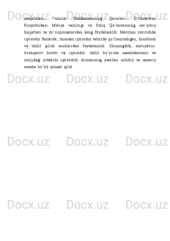 m a q o l a l a r i ,   V a z i r l ar   M a h k a m a s i n i n g   Q a r o r l a r i ,   O ’ z b e k i s t o n
R e s p u b l i k a s i   Mo l i ya   v a z i r l i g i   va   Soli q   Q o ’ m i t a s i n i n g   m e’ y o r i y
h u j j a t l a r i   va   y o ’ r i q n o m a l a r i d a n   keng   f o y d a l a n i l d i .   M a v z u n i   y o r i t i s h d a
i q t i s o d i y   f a n l a r d a ,   x u s u s a n   i q t i s o d i y   t a h l i l d a   q o ’ l l a n i l a d i g a n ,   h i s o b l a s h
va   t a hl i l   qi l i s h   u s u l l a r i d a n   f o y d a l a n i l d i .   S h u n i n g d e k ,   m o l i y a v i y -
b o s h q a r u v   hi so bi   va   i q t i s o d i y   t a h l i l   b o ’ y i c h a   m a m l a k a t i m i z   va
x o r i j d a g i   y e t a k c h i   i q t i s o d c h i   o l i m l a r n i n g   a s a r l a r i   u s l u b i y   va   n a z a r i y
m a nb a   b o’ l i b   xi zm at   q i l d i . 