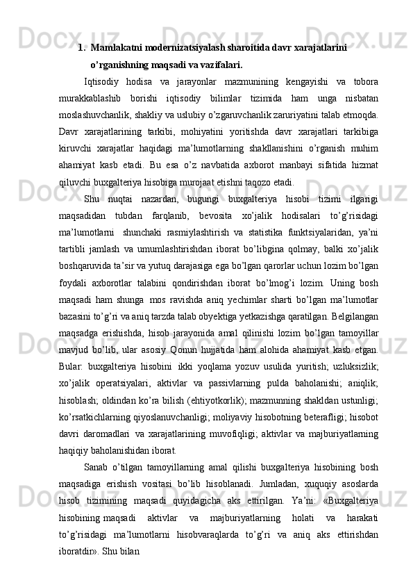 1. Mamlakatni   modernizatsiyalash   sharoitida   davr   xarajatlarini 
o’rganishning maqsadi va vazifalari.
Iqtisodiy   hodisa   va   jarayonlar   mazmunining   kengayishi   va   tobora
murakkablashib   borishi   iqtisodiy   bilimlar   tizimida   ham   unga   nisbatan
moslashuvchanlik, shakliy va uslubiy o’zgaruvchanlik zaruriyatini talab etmoqda.
Davr   xarajatlarining   tarkibi,   mohiyatini   yoritishda   davr   xarajatlari   tarkibiga
kiruvchi   xarajatlar   haqidagi   ma’lumotlarning   shakllanishini   o’rganish   muhim
ahamiyat   kasb   etadi.   Bu   esa   o’z   navbatida   axborot   manbayi   sifatida   hizmat
qiluvchi buxgalteriya hisobiga murojaat etishni taqozo etadi.
Shu   nuqtai   nazardan,   bugungi   buxgalteriya   hisobi   tizimi   ilgarigi
maqsadidan   tubdan   farqlanib,   bevosita   xo’jalik   hodisalari   to’g’risidagi
ma’lumotlarni   shunchaki   rasmiylashtirish   va   statistika   funktsiyalaridan,   ya’ni
tartibli   jamlash   va   umumlashtirishdan   iborat   bo’libgina   qolmay,   balki   xo’jalik
boshqaruvida ta’sir va yutuq darajasiga ega bo’lgan qarorlar uchun lozim bo’lgan
foydali   axborotlar   talabini   qondirishdan   iborat   bo’lmog’i   lozim.   Uning   bosh
maqsadi   ham   shunga   mos   ravishda   aniq   yechimlar   sharti   bo’lgan   ma’lumotlar
bazasini to’g’ri va aniq tarzda talab obyektiga yetkazishga qaratilgan. Belgilangan
maqsadga   erishishda,   hisob   jarayonida   amal   qilinishi   lozim   bo’lgan   tamoyillar
mavjud   bo’lib,   ular   asosiy   Qonun   hujjatida   ham   alohida   ahamiyat   kasb   etgan.
Bular:   buxgalteriya   hisobini   ikki   yoqlama   yozuv   usulida   yuritish;   uzluksizlik;
xo’jalik   operatsiyalari,   aktivlar   va   passivlarning   pulda   baholanishi;   aniqlik;
hisoblash; oldindan ko’ra bilish (ehtiyotkorlik); mazmunning shakldan ustunligi;
ko’rsatkichlarning qiyoslanuvchanligi; moliyaviy hisobotning beterafligi; hisobot
davri   daromadlari   va   xarajatlarining   muvofiqligi;   aktivlar   va   majburiyatlarning
haqiqiy baholanishidan iborat.
Sanab   o’tilgan   tamoyillarning   amal   qilishi   buxgalteriya   hisobining   bosh
maqsadiga   erishish   vositasi   bo’lib   hisoblanadi.   Jumladan,   xuquqiy   asoslarda
hisob   tizimining   maqsadi   quyidagicha   aks   ettirilgan.   Ya’ni:   «Buxgalteriya
hisobining maqsadi     aktivlar     va     majburiyatlarning     holati     va     harakati
to’g’risidagi   ma’lumotlarni   hisobvaraqlarda   to’g’ri   va   aniq   aks   ettirishdan
iboratdir». Shu bilan  