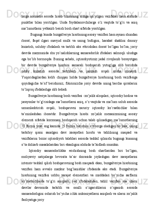 birga   normativ   asosda   hisob   tizimining   oldiga   qo’yilgan   vazifalari   ham   alohida
punktlar   bilan   yoritilgan.   Unda   foydalanuvchilarga   o’z   vaqtida   to’g’ri   va   aniq
ma’lumotlarni yetkazib berish bosh shart sifatida yoritilgan.
Bugungi kunda buxgalteriya hisobining asosiy vazifasi ham aynan shundan
iborat,   faqat   ilgari   mavjud   mulk   va   uning   butligini,   harakat   shaklini   doimiy
kuzatish,  uslubiy  ifodalash   va tartibli  aks  ettirishdan  iborat   bo’lgan  bo’lsa,  joriy
davrda mazmunida shu yo’nalishlarning samaradorlik ifodalari  salmoqli  ulushga
ega bo’lib bormoqda. Buning sababi, iqtisodiyotimiz jadal rivojlanib borayotgan
bir   davrda   buxgalteriya   hisobini   samarali   boshqarish   yutug’iga   olib   borishda
oddiy   kuzatish   asosida   tartiblash   va   jamlash   orqali   erisha   olmaydi.
Yuqoridagilardan   kelib   chiqqan   holda   buxgalteriya   hisobining   bosh   vazifasiga
quyidagicha   ta’rif   berishimiz,   fikirimizcha   joriy   davrda   uning   barcha   qirralarini
to’liqroq ifodalashga olib keladi.
Buxgalteriya hisobining bosh vazifasi -xo’jalik aloqalari, iqtisodiy hodisa va
jarayonlar to’g’risidaga ma’lumotlarni aniq, o’z vaqtida va ma’lum uslub asosida
umumlashtirish   orqali,   boshqaruvni   zaruriy   iqtisodiy   ko’rsatkichlar   bilan
ta’minlashdan   iboratdir.   Buxgalteriya   hisobi   xo’jalik   mexanizmining   asosiy
elementi   sifatida   korxonani   boshqarish   uchun   talab   qilinadigan   ma’lumotlarning
70 foizini yoki eng kamida 25 foizini berishini e’tiborga oladigan bo’lsak, uning
tarkibiy   qismi   sanalgan   davr   xarajatlari   hisobi   va   tahlilining   maqsad   va
vazifalarini  bozor iqtisodiyoti  talablari  asosida  tashkil qilinishi  bugungi kunning
o’ta dolzarb masalalaridan biri ekanligini alohida ta’kidlash mumkin.
Iqtisodiy   samaradorlikka   erishishning   bosh   shartlaridan   biri   bo’lgan,
moliyaviy   natijalarga   bevosita   ta’sir   doirasida   joylashgan   davr   xarajatlarini
intensiv tashkil qilish boshqaruvning bosh maqsadi ekan, buxgalteriya hisobining
vazifasi   ham   avvalo   mazkur   bog’lanishlar   ifodasida   aks   etadi.   Buxgalteriya
hisobining   vazifasi   ushbu   xarajat   elementlari   va   moddalari   bo’yicha   sarflarni
ko’rsatkichlarda   to’g’ri   aniqlash,   real   ifodalashdan,   tahlil   vazifasi   esa   ularni
davrlar   davomida   tarkibli   va   omilli   o’zgarishlarini   o’rganish   asosida
samaradorligini oshirish bo’yicha ichki imkoniyatlarni aniqlash va ularni xo’jalik
faoliyatiga joriy 
  