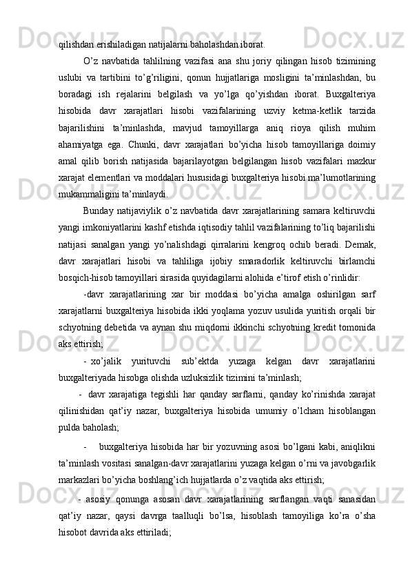 qilishdan erishiladigan natijalarni baholashdan iborat.
O’z   navbatida   tahlilning   vazifasi   ana   shu   joriy   qilingan   hisob   tizimining
uslubi   va   tartibini   to’g’riligini,   qonun   hujjatlariga   mosligini   ta’minlashdan,   bu
boradagi   ish   rejalarini   belgilash   va   yo’lga   qo’yishdan   iborat.   Buxgalteriya
hisobida   davr   xarajatlari   hisobi   vazifalarining   uzviy   ketma-ketlik   tarzida
bajarilishini   ta’minlashda,   mavjud   tamoyillarga   aniq   rioya   qilish   muhim
ahamiyatga   ega.   Chunki,   davr   xarajatlari   bo’yicha   hisob   tamoyillariga   doimiy
amal   qilib   borish   natijasida   bajarilayotgan   belgilangan   hisob   vazifalari   mazkur
xarajat   elementlari   va moddalari hususidagi buxgalteriya hisobi ma’lumotlarining
mukammaligini  ta’minlaydi.
Bunday   natijaviylik   o’z   navbatida   davr   xarajatlarining   samara   keltiruvchi
yangi imkoniyatlarini kashf etishda iqtisodiy tahlil vazifalarining to’liq bajarilishi
natijasi   sanalgan   yangi   yo’nalishdagi   qirralarini   kengroq   ochib   beradi.   Demak,
davr   xarajatlari   hisobi   va   tahliliga   ijobiy   smaradorlik   keltiruvchi   birlamchi
bosqich-hisob tamoyillari sirasida quyidagilarni alohida e’tirof etish o’rinlidir:
- davr   xarajatlarining   xar   bir   moddasi   bo’yicha   amalga   oshirilgan   sarf
xarajatlarni  buxgalteriya hisobida ikki yoqlama yozuv usulida yuritish orqali bir
schyotning debetida va aynan shu miqdorni ikkinchi schyotning kredit tomonida
aks ettirish;
- xo’jalik   yurituvchi   sub’ektda   yuzaga   kelgan   davr   xarajatlarini
buxgalteriyada hisobga olishda uzluksizlik tizimini ta’minlash;
- davr   xarajatiga   tegishli   har   qanday   sarflarni,   qanday   ko’rinishda   xarajat
qilinishidan   qat’iy   nazar,   buxgalteriya   hisobida   umumiy   o’lcham   hisoblangan
pulda baholash;
- buxgalteriya  hisobida har  bir  yozuvning asosi  bo’lgani  kabi, aniqlikni
ta’minlash vositasi sanalgan-davr xarajatlarini yuzaga kelgan o’rni va javobgarlik
markazlari bo’yicha boshlang’ich hujjatlarda o’z vaqtida aks ettirish; 
- asosiy   qonunga   asosan   davr   xarajatlarining   sarflangan   vaqti   sanasidan
qat’iy   nazar,   qaysi   davrga   taalluqli   bo’lsa,   hisoblash   tamoyiliga   ko’ra   o’sha
hisobot davrida aks ettiriladi; 