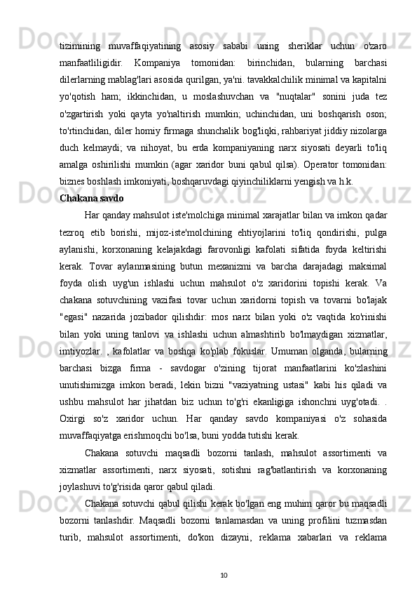 tizimining   muvaffaqiyatining   asosiy   sababi   uning   sheriklar   uchun   o'zaro
manfaatliligidir.   Kompaniya   tomonidan:   birinchidan,   bularning   barchasi
dilerlarning mablag'lari asosida qurilgan, ya'ni. tavakkalchilik minimal va kapitalni
yo'qotish   ham;   ikkinchidan,   u   moslashuvchan   va   "nuqtalar"   sonini   juda   tez
o'zgartirish   yoki   qayta   yo'naltirish   mumkin;   uchinchidan,   uni   boshqarish   oson;
to'rtinchidan, diler homiy firmaga shunchalik bog'liqki, rahbariyat jiddiy nizolarga
duch   kelmaydi;   va   nihoyat,   bu   erda   kompaniyaning   narx   siyosati   deyarli   to'liq
amalga   oshirilishi   mumkin   (agar   xaridor   buni   qabul   qilsa).   Operator   tomonidan:
biznes boshlash imkoniyati, boshqaruvdagi qiyinchiliklarni yengish va h.k.
Chakana savdo
Har qanday mahsulot iste'molchiga minimal xarajatlar bilan va imkon qadar
tezroq   etib   borishi,   mijoz-iste'molchining   ehtiyojlarini   to'liq   qondirishi,   pulga
aylanishi,   korxonaning   kelajakdagi   farovonligi   kafolati   sifatida   foyda   keltirishi
kerak.   Tovar   aylanmasining   butun   mexanizmi   va   barcha   darajadagi   maksimal
foyda   olish   uyg'un   ishlashi   uchun   mahsulot   o'z   xaridorini   topishi   kerak.   Va
chakana   sotuvchining   vazifasi   tovar   uchun   xaridorni   topish   va   tovarni   bo'lajak
"egasi"   nazarida   jozibador   qilishdir:   mos   narx   bilan   yoki   o'z   vaqtida   ko'rinishi
bilan   yoki   uning   tanlovi   va   ishlashi   uchun   almashtirib   bo'lmaydigan   xizmatlar,
imtiyozlar.   ,   kafolatlar   va   boshqa   ko'plab   fokuslar.   Umuman   olganda,   bularning
barchasi   bizga   firma   -   savdogar   o'zining   tijorat   manfaatlarini   ko'zlashini
unutishimizga   imkon   beradi,   lekin   bizni   "vaziyatning   ustasi"   kabi   his   qiladi   va
ushbu   mahsulot   har   jihatdan   biz   uchun   to'g'ri   ekanligiga   ishonchni   uyg'otadi.   .
Oxirgi   so'z   xaridor   uchun.   Har   qanday   savdo   kompaniyasi   o'z   sohasida
muvaffaqiyatga erishmoqchi bo'lsa, buni yodda tutishi kerak.
Chakana   sotuvchi   maqsadli   bozorni   tanlash,   mahsulot   assortimenti   va
xizmatlar   assortimenti,   narx   siyosati,   sotishni   rag'batlantirish   va   korxonaning
joylashuvi to'g'risida qaror qabul qiladi.
Chakana sotuvchi qabul qilishi kerak bo'lgan eng muhim qaror bu maqsadli
bozorni   tanlashdir.   Maqsadli   bozorni   tanlamasdan   va   uning   profilini   tuzmasdan
turib,   mahsulot   assortimenti,   do'kon   dizayni,   reklama   xabarlari   va   reklama
10 