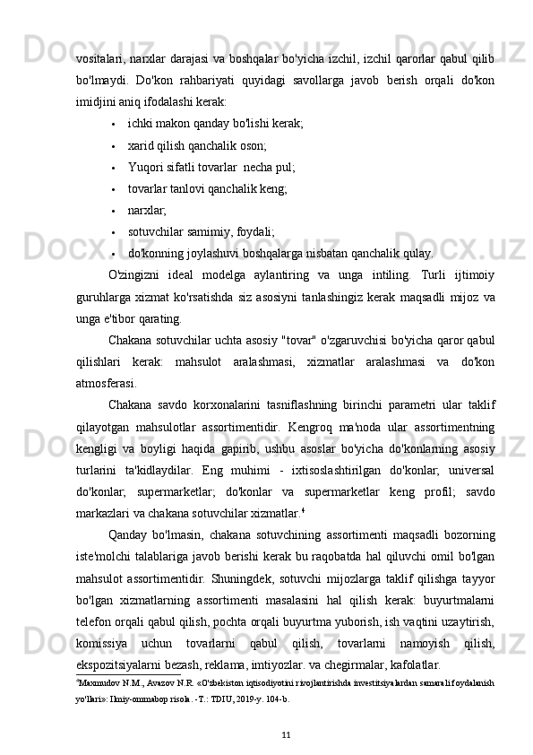 vositalari, narxlar darajasi  va boshqalar bo'yicha izchil, izchil qarorlar qabul qilib
bo'lmaydi.   Do'kon   rahbariyati   quyidagi   savollarga   javob   berish   orqali   do'kon
imidjini aniq ifodalashi kerak:
 ichki makon qanday bo'lishi kerak;
 xarid qilish qanchalik oson;
 Yuqori sifatli  tovarlar  necha pul;
 tovarlar tanlovi qanchalik keng;
 narxlar;
 sotuvchilar samimiy, foydali;
 do'konning joylashuvi boshqalarga nisbatan qanchalik qulay.
O'zingizni   ideal   modelga   aylantiring   va   unga   intiling.   Turli   ijtimoiy
guruhlarga   xizmat   ko'rsatishda   siz   asosiyni   tanlashingiz   kerak   maqsadli   mijoz   va
unga e'tibor qarating.
Chakana sotuvchilar uchta asosiy "tovar" o'zgaruvchisi bo'yicha qaror qabul
qilishlari   kerak:   mahsulot   aralashmasi,   xizmatlar   aralashmasi   va   do'kon
atmosferasi. 
Chakana   savdo   korxonalarini   tasniflashning   birinchi   parametri   ular   taklif
qilayotgan   mahsulotlar   assortimentidir.   Kengroq   ma'noda   ular   assortimentning
kengligi   va   boyligi   haqida   gapirib,   ushbu   asoslar   bo'yicha   do'konlarning   asosiy
turlarini   ta'kidlaydilar.   Eng   muhimi   -   ixtisoslashtirilgan   do'konlar;   universal
do'konlar;   supermarketlar;   do'konlar   va   supermarketlar   keng   profil ;   savdo
markazlari  va  chakana sotuvchilar  xizmatlar. 4
Qanday   bo'lmasin,   chakana   sotuvchining   assortimenti   maqsadli   bozorning
iste'molchi  talablariga javob berishi  kerak bu raqobatda hal  qiluvchi  omil  bo'lgan
mahsulot   assortimentidir.   Shuningdek,   sotuvchi   mijozlarga   taklif   qilishga   tayyor
bo'lgan   xizmatlarning   assortimenti   masalasini   hal   qilish   kerak:   buyurtmalarni
telefon orqali qabul qilish, pochta orqali buyurtma yuborish, ish vaqtini uzaytirish,
komissiya   uchun   tovarlarni   qabul   qilish,   tovarlarni   namoyish   qilish,
ekspozitsiyalarni bezash, reklama, imtiyozlar. va chegirmalar, kafolatlar.
4
Maxmudov N.M., Avazov N.R. «O'zbekiston iqtisodiyotini rivojlantirishda investitsiyalardan samarali foydalanish
yo'llari»: Ilmiy-ommabop risola. -T.: TDIU, 2019-y. 104-b. 
11 