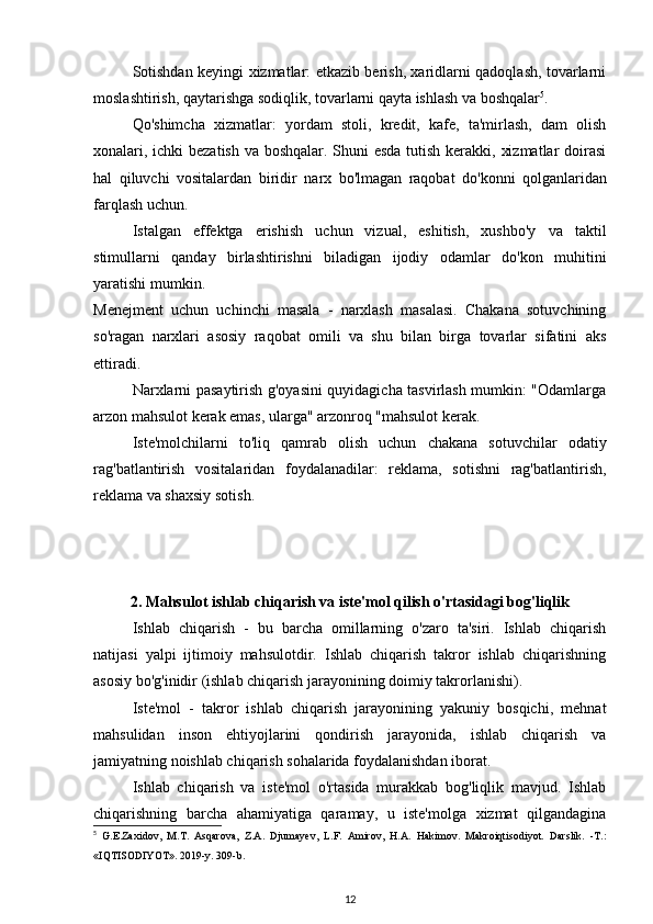 Sotishdan keyingi xizmatlar: etkazib berish, xaridlarni qadoqlash, tovarlarni
moslashtirish, qaytarishga sodiqlik, tovarlarni qayta ishlash va boshqalar 5
.
Qo'shimcha   xizmatlar :   yordam   stoli,   kredit,   kafe,   ta'mirlash,   dam   olish
xonalari, ichki bezatish va boshqalar. Shuni esda tutish kerakki, xizmatlar  doirasi
hal   qiluvchi   vositalardan   biridir   narx   bo'lmagan   raqobat   do'konni   qolganlaridan
farqlash uchun.
Istalgan   effektga   erishish   uchun   vizual,   eshitish,   xushbo'y   va   taktil
stimullarni   qanday   birlashtirishni   biladigan   ijodiy   odamlar   do'kon   muhitini
yaratishi mumkin.
Menejment   uchun   uchinchi   masala   -   narxlash   masalasi.   Chakana   sotuvchining
so'ragan   narxlari   asosiy   raqobat   omili   va   shu   bilan   birga   tovarlar   sifatini   aks
ettiradi. 
Narxlarni pasaytirish g'oyasini quyidagicha tasvirlash mumkin: "Odamlarga
arzon mahsulot kerak emas, ularga" arzonroq "mahsulot kerak.
Iste'molchilarni   to'liq   qamrab   olish   uchun   chakana   sotuvchilar   odatiy
rag'batlantirish   vositalaridan   foydalanadilar:   reklama,   sotishni   rag'batlantirish,
reklama va shaxsiy sotish.
2. Mahsulot ishlab chiqarish va iste'mol qilish o'rtasidagi bog'liqlik
Ishlab   chiqarish   -   bu   barcha   omillarning   o'zaro   ta'siri.   Ishlab   chiqarish
natijasi   yalpi   ijtimoiy   mahsulotdir.   Ishlab   chiqarish   takror   ishlab   chiqarishning
asosiy bo'g'inidir (ishlab chiqarish jarayonining doimiy takrorlanishi).
Iste'mol   -   takror   ishlab   chiqarish   jarayonining   yakuniy   bosqichi,   mehnat
mahsulidan   inson   ehtiyojlarini   qondirish   jarayonida,   ishlab   chiqarish   va
jamiyatning noishlab chiqarish sohalarida foydalanishdan iborat.
Ishlab   chiqarish   va   iste'mol   o'rtasida   murakkab   bog'liqlik   mavjud.   Ishlab
chiqarishning   barcha   ahamiyatiga   qaramay,   u   iste'molga   xizmat   qilgandagina
5
  G . E . Zaxidov ,   M . T .   Asqarova ,   Z . A .   Djumayev ,   L . F .   Amirov ,   H . A .   Hakimov .   Makroiqtisodiyot.   Darslik.   -T.:
«IQTISODIYOT». 2019-y. 309-b.
12 