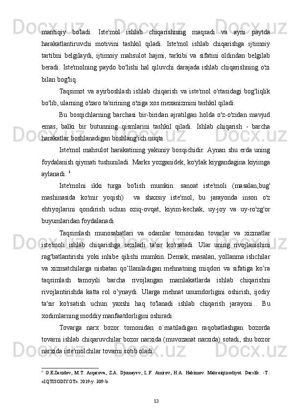 mantiqiy   bo'ladi.   Iste'mol   ishlab   chiqarishning   maqsadi   va   ayni   paytda
harakatlantiruvchi   motivini   tashkil   qiladi.   Iste'mol   ishlab   chiqarishga   ijtimoiy
tartibni   belgilaydi,   ijtimoiy   mahsulot   hajmi,   tarkibi   va   sifatini   oldindan   belgilab
beradi.  Iste'molning  paydo  bo'lishi  hal   qiluvchi  darajada   ishlab  chiqarishning  o'zi
bilan bog'liq.
Taqsimot   va   ayirboshlash   ishlab   chiqarish   va   iste'mol   o'rtasidagi   bog'liqlik
bo'lib, ularning o'zaro ta'sirining o'ziga xos mexanizmini tashkil qiladi.
Bu   bosqichlarning   barchasi   bir-biridan   ajratilgan   holda   o'z-o'zidan   mavjud
emas,   balki   bir   butunning   qismlarini   tashkil   qiladi.   Ishlab   chiqarish   -   barcha
harakatlar boshlanadigan boshlang'ich nuqta.
Iste'mol   mahsulot   harakatining   yakuniy   bosqichidir.   Aynan   shu   erda   uning
foydalanish qiymati tushuniladi. Marks yozganidek, ko'ylak kiygandagina kiyimga
aylanadi.  6
Iste'molni   ikki   turga   bo'lish   mumkin:   sanoat   iste'moli   (masalan,bug'
mashinasida   ko'mir   yoqish)     va   shaxsiy   iste'mol,   bu   jarayonda   inson   o'z
ehtiyojlarini   qondirish   uchun   oziq-ovqat,   kiyim-kechak,   uy-joy   va   uy-ro'zg'or
buyumlaridan foydalanadi.
Taqsimlash   munosabatlari   va   odamlar   tomonidan   tovarlar   va   xizmatlar
iste'moli   ishlab   chiqarishga   sezilarli   ta'sir   ko'rsatadi.   Ular   uning   rivojlanishini
rag'batlantirishi   yoki   inhibe   qilishi   mumkin.   Demak,   masalan,   yollanma   ishchilar
va   xizmatchilarga   nisbatan   qo’llaniladigan   mehnatning   miqdori   va   sifatiga   ko’ra
taqsimlash   tamoyili   barcha   rivojlangan   mamlakatlarda   ishlab   chiqarishni
rivojlantirishda   katta   rol   o’ynaydi.   Ularga   mehnat   unumdorligini   oshirish,   ijodiy
ta'sir   ko'rsatish   uchun   yaxshi   haq   to'lanadi   ishlab   chiqarish   jarayoni ...   Bu
xodimlarning moddiy manfaatdorligini oshiradi.
Tovarga   narx   bozor   tomonidan   o`rnatiladigan   raqobatlashgan   bozorda
tovarni ishlab chiqaruvchilar bozor narxida (muvozanat narxida) sotadi, shu bozor
narxida iste′molchilar tovarni sotib oladi.
6
  G . E . Zaxidov ,   M . T .   Asqarova ,   Z . A .   Djumayev ,   L . F .   Amirov ,   H . A .   Hakimov .   Makroiqtisodiyot.   Darslik.   -T.:
«IQTISODIYOT». 2019-y. 309-b.
13 