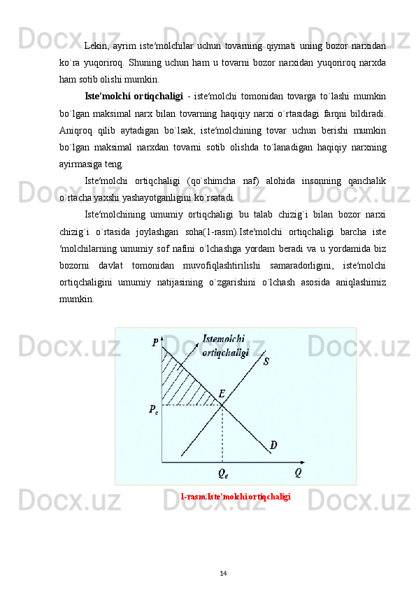 Lekin,   ayrim   iste′molchilar   uchun   tovarning   qiymati   uning   bozor   narxidan
ko`ra   yuqoriroq.   Shuning   uchun   ham   u   tovarni   bozor   narxidan   yuqoriroq   narxda
ham sotib olishi mumkin.
Iste′molchi   ortiqchaligi   -   iste′molchi   tomonidan   tovarga   to`lashi   mumkin
bo`lgan   maksimal   narx   bilan   tovarning   haqiqiy   narxi   o`rtasidagi   farqni   bildiradi.
Aniqroq   qilib   aytadigan   bo`lsak,   iste′molchining   tovar   uchun   berishi   mumkin
bo`lgan   maksimal   narxdan   tovarni   sotib   olishda   to`lanadigan   haqiqiy   narxning
ayirmasiga teng.
Iste′molchi   ortiqchaligi   (qo`shimcha   naf)   alohida   insonning   qanchalik
o`rtacha yaxshi yashayotganligini ko`rsatadi.
Iste′molchining   umumiy   ortiqchaligi   bu   talab   chizig`i   bilan   bozor   narxi
chizig`i   o`rtasida   joylashgan   soha(1-rasm).Iste′molchi   ortiqchaligi   barcha   iste
′molchilarning   umumiy   sof   nafini   o`lchashga   yordam   beradi   va   u   yordamida   biz
bozorni   davlat   tomonidan   muvofiqlashtirilishi   samaradorligini,   iste′molchi
ortiqchaligini   umumiy   natijasining   o`zgarishini   o`lchash   asosida   aniqlashimiz
mumkin.
1-rasm.Iste′molchi ortiqchaligi
14 