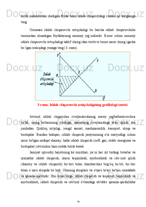 birlik mahsulotdan oladigan foyda bilan ishlab chiqarishdagi rentani qo`shilganiga
teng.
Umuman   ishlab   chiqaruvchi   ortiqchaligi   bu   barcha   ishlab   chiqaruvchilar
tomonidan   olinadigan   foydalarning   umumiy   yig`indisidir.   Bozor   uchun   umumiy
ishlab chiqaruvchi ortiqchaligi taklif chizig`idan tortib to bozor narxi chizig`igacha
bo`lgan oraliqdagi yuzaga teng (3- rasm).
3-rasm. Ishlab chiqaruvchi ortiqchaligining grafikdagi tasviri
Iste'mol   ishlab   chiqarishni   rivojlantirishning   asosiy   rag'batlantiruvchisi
bo'lib,   uning   ko'lamining   o'sishiga,   sanoatning   rivojlanishiga   ta'sir   qiladi,   shu
jumladan.   Qishloq   xo'jaligi ,   yengil   sanoat,   mashinasozlik,   transport,   aloqa   va
boshqalar.   Bundan   tashqari,   ishlab   chiqarish   jarayonining   o'zi   mavjudligi   uchun
zarur bo'lgan nafaqat shaxsiy, balki ishlab chiqarish (neft, gaz, elektr energiyasi va
boshqalar) iste'molini ham yodda tutish kerak.
Jamiyat   iqtisodiy   hayotining   ko`rinishlari,   ya`ni   har   xil   turdagi   tovarlar   va
xizmatlar   ishlab   chiqarish,   ularni   taqsimlash,   ayirboshlash   va   iste`mol   qilish
(shaxsiy   va   ishlab   chiqarish)   bir-biri   bilan   chambarchas   bog`liq   bo`lib,   bir-biri
bilan  o`zaro  aloqada   bo`ladi.   Ularning  aloqalari  va  o'zaro   ta'siri   ba'zan   murakkab
va  qarama-qarshidir.  Shu   bilan   birga,  ishlab   chiqarish   va   taqsimot,  taqsimlash   va
ayirboshlash,   ishlab   chiqarish   va   iste'mol   o'rtasidagi   ob'ektiv   qarama-qarshiliklar
16 