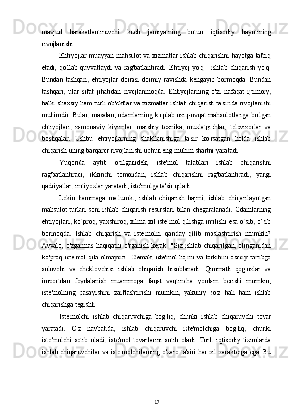 mavjud   harakatlantiruvchi   kuch   jamiyatning   butun   iqtisodiy   hayotining
rivojlanishi.
Ehtiyojlar muayyan mahsulot va xizmatlar ishlab chiqarishni hayotga tatbiq
etadi,   qo'llab-quvvatlaydi   va   rag'batlantiradi.   Ehtiyoj   yo'q   -   ishlab   chiqarish   yo'q.
Bundan   tashqari,   ehtiyojlar   doirasi   doimiy   ravishda   kengayib   bormoqda.   Bundan
tashqari,   ular   sifat   jihatidan   rivojlanmoqda.   Ehtiyojlarning   o'zi   nafaqat   ijtimoiy,
balki shaxsiy ham turli ob'ektlar va xizmatlar ishlab chiqarish ta'sirida rivojlanishi
muhimdir. Bular, masalan, odamlarning ko'plab oziq-ovqat mahsulotlariga bo'lgan
ehtiyojlari,   zamonaviy   kiyimlar ,   maishiy   texnika,   muzlatgichlar,   televizorlar   va
boshqalar.   Ushbu   ehtiyojlarning   shakllanishiga   ta'sir   ko'rsatgan   holda   ishlab
chiqarish uning barqaror rivojlanishi uchun eng muhim shartni yaratadi.
Yuqorida   aytib   o'tilganidek,   iste'mol   talablari   ishlab   chiqarishni
rag'batlantiradi,   ikkinchi   tomondan,   ishlab   chiqarishni   rag'batlantiradi,   yangi
qadriyatlar, imtiyozlar yaratadi, iste'molga ta'sir qiladi.
Lekin   hammaga   ma'lumki,   ishlab   chiqarish   hajmi,   ishlab   chiqarilayotgan
mahsulot  turlari soni  ishlab chiqarish resurslari bilan chegaralanadi. Odamlarning
ehtiyojlari, ko‘proq, yaxshiroq, xilma-xil iste’mol qilishga intilishi esa o‘sib, o‘sib
bormoqda.   Ishlab   chiqarish   va   iste'molni   qanday   qilib   moslashtirish   mumkin?
Avvalo, o'zgarmas  haqiqatni  o'rganish kerak:  "Siz ishlab  chiqarilgan, olinganidan
ko'proq iste'mol qila olmaysiz". Demak, iste'mol hajmi va tarkibini asosiy tartibga
soluvchi   va   cheklovchisi   ishlab   chiqarish   hisoblanadi.   Qimmatli   qog'ozlar   va
importdan   foydalanish   muammoga   faqat   vaqtincha   yordam   berishi   mumkin,
iste'molning   pasayishini   zaiflashtirishi   mumkin,   yakuniy   so'z   hali   ham   ishlab
chiqarishga tegishli. 
Iste'molchi   ishlab   chiqaruvchiga   bog'liq,   chunki   ishlab   chiqaruvchi   tovar
yaratadi.   O'z   navbatida,   ishlab   chiqaruvchi   iste'molchiga   bog'liq,   chunki
iste'molchi   sotib   oladi,   iste'mol   tovarlarini   sotib   oladi.   Turli   iqtisodiy   tizimlarda
ishlab chiqaruvchilar va iste'molchilarning o'zaro ta'siri har xil xarakterga ega. Bu
17 