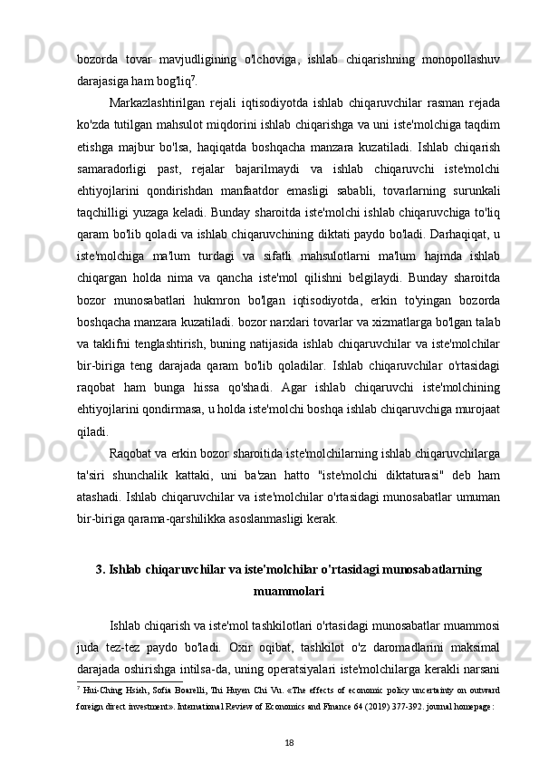 bozorda   tovar   mavjudligining   o'lchoviga,   ishlab   chiqarishning   monopollashuv
darajasiga ham bog'liq 7
. 
Markazlashtirilgan   rejali   iqtisodiyotda   ishlab   chiqaruvchilar   rasman   rejada
ko'zda tutilgan mahsulot miqdorini ishlab chiqarishga va uni iste'molchiga taqdim
etishga   majbur   bo'lsa,   haqiqatda   boshqacha   manzara   kuzatiladi.   Ishlab   chiqarish
samaradorligi   past,   rejalar   bajarilmaydi   va   ishlab   chiqaruvchi   iste'molchi
ehtiyojlarini   qondirishdan   manfaatdor   emasligi   sababli,   tovarlarning   surunkali
taqchilligi yuzaga keladi. Bunday sharoitda iste'molchi ishlab chiqaruvchiga to'liq
qaram bo'lib qoladi va ishlab chiqaruvchining diktati paydo bo'ladi. Darhaqiqat, u
iste'molchiga   ma'lum   turdagi   va   sifatli   mahsulotlarni   ma'lum   hajmda   ishlab
chiqargan   holda   nima   va   qancha   iste'mol   qilishni   belgilaydi.   Bunday   sharoitda
bozor   munosabatlari   hukmron   bo'lgan   iqtisodiyotda,   erkin   to'yingan   bozorda
boshqacha manzara kuzatiladi.  bozor narxlari  tovarlar va xizmatlarga bo'lgan talab
va taklifni  tenglashtirish,  buning natijasida ishlab  chiqaruvchilar  va iste'molchilar
bir-biriga   teng   darajada   qaram   bo'lib   qoladilar.   Ishlab   chiqaruvchilar   o'rtasidagi
raqobat   ham   bunga   hissa   qo'shadi.   Agar   ishlab   chiqaruvchi   iste'molchining
ehtiyojlarini qondirmasa, u holda iste'molchi boshqa ishlab chiqaruvchiga murojaat
qiladi. 
Raqobat va erkin bozor sharoitida iste'molchilarning ishlab chiqaruvchilarga
ta'siri   shunchalik   kattaki,   uni   ba'zan   hatto   "iste'molchi   diktaturasi"   deb   ham
atashadi. Ishlab chiqaruvchilar va iste'molchilar o'rtasidagi munosabatlar umuman
bir-biriga qarama-qarshilikka asoslanmasligi kerak. 
3. Ishlab chiqaruvchilar va iste'molchilar o'rtasidagi munosabatlarning
muammolari
Ishlab chiqarish va iste'mol tashkilotlari o'rtasidagi munosabatlar muammosi
juda   tez-tez   paydo   bo'ladi.   Oxir   oqibat,   tashkilot   o'z   daromadlarini   maksimal
darajada oshirishga intilsa-da, uning operatsiyalari iste'molchilarga kerakli narsani
7
  Hui-Ching   Hsieh,   Sofia   Boarelli,   Thi   Huyen   Chi   Vu.   «The   effects   of   economic   policy   uncertainty   on   outward
foreign direct investment». International Review of Economics and Finance 64 (2019) 377-392. journal homepage:
18 