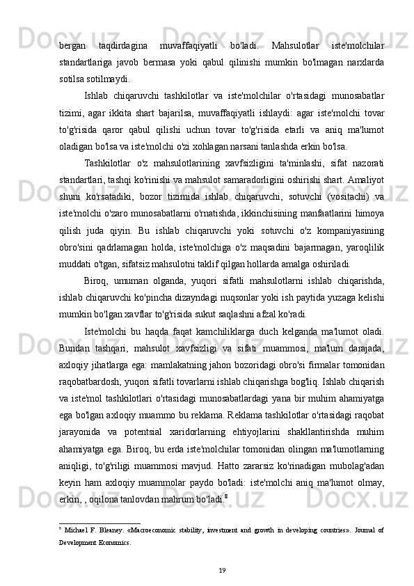 bergan   taqdirdagina   muvaffaqiyatli   bo'ladi.   Mahsulotlar   iste'molchilar
standartlariga   javob   bermasa   yoki   qabul   qilinishi   mumkin   bo'lmagan   narxlarda
sotilsa sotilmaydi. 
Ishlab   chiqaruvchi   tashkilotlar   va   iste'molchilar   o'rtasidagi   munosabatlar
tizimi,   agar   ikkita   shart   bajarilsa,   muvaffaqiyatli   ishlaydi:   agar   iste'molchi   tovar
to'g'risida   qaror   qabul   qilishi   uchun   tovar   to'g'risida   etarli   va   aniq   ma'lumot
oladigan bo'lsa va iste'molchi o'zi xohlagan narsani tanlashda erkin bo'lsa. 
Tashkilotlar   o'z   mahsulotlarining   xavfsizligini   ta'minlashi,   sifat   nazorati
standartlari, tashqi ko'rinishi va mahsulot samaradorligini oshirishi shart. Amaliyot
shuni   ko'rsatadiki,   bozor   tizimida   ishlab   chiqaruvchi,   sotuvchi   (vositachi)   va
iste'molchi o'zaro munosabatlarni o'rnatishda, ikkinchisining manfaatlarini himoya
qilish   juda   qiyin.   Bu   ishlab   chiqaruvchi   yoki   sotuvchi   o'z   kompaniyasining
obro'sini   qadrlamagan   holda,   iste'molchiga   o'z   maqsadini   bajarmagan,   yaroqlilik
muddati o'tgan, sifatsiz mahsulotni taklif qilgan hollarda amalga oshiriladi. 
Biroq,   umuman   olganda,   yuqori   sifatli   mahsulotlarni   ishlab   chiqarishda,
ishlab chiqaruvchi ko'pincha dizayndagi nuqsonlar yoki ish paytida yuzaga kelishi
mumkin bo'lgan xavflar to'g'risida sukut saqlashni afzal ko'radi. 
Iste'molchi   bu   haqda   faqat   kamchiliklarga   duch   kelganda   ma'lumot   oladi.
Bundan   tashqari,   mahsulot   xavfsizligi   va   sifati   muammosi,   ma'lum   darajada,
axloqiy jihatlarga ega: mamlakatning jahon bozoridagi obro'si firmalar tomonidan
raqobatbardosh, yuqori sifatli tovarlarni ishlab chiqarishga bog'liq. Ishlab chiqarish
va  iste'mol   tashkilotlari   o'rtasidagi   munosabatlardagi   yana   bir   muhim   ahamiyatga
ega bo'lgan axloqiy muammo bu reklama. Reklama tashkilotlar o'rtasidagi raqobat
jarayonida   va   potentsial   xaridorlarning   ehtiyojlarini   shakllantirishda   muhim
ahamiyatga ega. Biroq, bu erda iste'molchilar tomonidan olingan ma'lumotlarning
aniqligi,   to'g'riligi   muammosi   mavjud.   Hatto   zararsiz   ko'rinadigan   mubolag'adan
keyin   ham   axloqiy   muammolar   paydo   bo'ladi:   iste'molchi   aniq   ma'lumot   olmay,
erkin, , oqilona tanlovdan mahrum bo'ladi. 8
 
8
  Michael   F.   Bleaney.   «Macroeconomic   stability,   investment   and   growth   in   developing   countries».   Journal   of
Development Economics.
19 