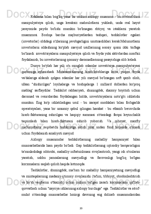 Reklama  bilan  bog'liq yana bir  muhim  axloqiy muammo -  bu iste'molchini
manipulyatsiya   qilish,   unga   keraksiz   mahsulotlarni   yuklash,   unda   real   hayot
jarayonida   paydo   bo'lishi   mumkin   bo'lmagan   ehtiyoj   va   istaklarni   yaratish
muammosi.   Boshqa   barcha   majburiyatlardan   tashqari,   tashkilotlar   egalari
(investorlar) oldidagi o'zlarining javobgarligini unutmasliklari kerak.Malumotlarni
investorlarni   aldashning   ko'plab   mavjud   usullarining   asosiy   qismi   ikki   toifaga
bo'linadi: investitsiyalarni manipulyatsiya qilish va foyda yoki aktivlardan insofsiz
foydalanish, bu investorlarning qonuniy daromadlarining pasayishiga olib keladi. 
Dunyo   bo'ylab   har   yili   o'n   minglab   odamlar   investitsiya   manipulyatsiyasi
qurboniga   aylanishadi.   Mutaxassislarning   hisob-kitoblariga   ko'ra,   yuqori   foyda
va'dalariga   aldanib   qolgan   odamlar   har   yili   mavjud   bo'lmagan   neft   qazib   olish,
ulkan   "shishirilgan"   loyihalarga   va   boshqalarga   1   milliard   dollardan   ko'proq
mablag'   sarflaydilar.   Tashkilot   rahbariyati,   shuningdek,   shaxsiy   boyitish   uchun
daromad   va   resurslardan   foydalangan   holda,   investitsiyalarni   noto'g'ri   ishlatishi
mumkin.   Eng   ko'p   ishlatiladigan   usul   -   bu   xarajat   moddalari   bilan   firibgarlik
operatsiyalari,   yana   bir   umumiy   qabul   qilingan   harakat   -   bu   etkazib   beruvchida
hisob-fakturaning   oshirilgan   va   haqiqiy   summasi   o'rtasidagi   farqni   keyinchalik
taqsimlash   bilan   hisob-fakturani   oshirib   yuborish.   Va   nihoyat,   maxfiy
ma'lumotlarni   raqobatchi   tashkilotga   sotish   yoki   undan   fond   birjasida   o'ynash
uchun foydalanish amaliyoti mavjud.
Axloqiy   muammolar   tashkilotlarning   mahalliy   hamjamiyat   bilan
munosabatlarida   ham   paydo   bo'ladi.   Gap   tashkilotlarning   iqtisodiy   barqarorligini
ta'minlashdagi ishtiroki, mahalliy infratuzilmani rivojlantirish, yangi ish o'rinlarini
yaratish,   ushbu   jamoalarning   mavjudligi   va   farovonligi   bog'liq   bo'lgan
korxonalarni saqlab qolish haqida ketmoqda. 
Tashkilotlar,   shuningdek,   ma'lum   bir   mahalliy   hamjamiyatning   mavjudligi
va mintaqalarning madaniy-ijtimoiy rivojlanishi  (ta'lim, tibbiyot, obodonlashtirish
va   bo'sh   vaqtlarini   o'tkazish)   uchun   muhim   bo'lgan   zararli   korxonalarni   qo'llab-
quvvatlash uchun "xayriya ishlarining axloqiy burchiga" ega. Tashkilotlar va atrof-
muhit   o'rtasidagi   munosabatlar   hozirgi   davrning   eng   dolzarb   muammolaridan
20 