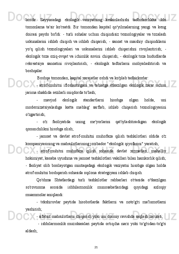 biridir.   Sayyoradagi   ekologik   vaziyatning   keskinlashishi   tadbirkorlikka   ikki
tomonlama   ta'sir   ko'rsatdi.   Bir   tomondan   kapital   qo'yilmalarning   yangi   va   keng
doirasi   paydo   bo'ldi:   -   turli   sohalar   uchun   chiqindisiz   texnologiyalar   va   tozalash
uskunalarini   ishlab   chiqish   va   ishlab   chiqarish;   -   sanoat   va   maishiy   chiqindilarni
yo'q   qilish   texnologiyalari   va   uskunalarini   ishlab   chiqarishni   rivojlantirish;   -
ekologik toza oziq-ovqat va ichimlik suvini chiqarish; - ekologik toza hududlarda
rekreatsiya   sanoatini   rivojlantirish;   -   ekologik   tadbirlarni   moliyalashtirish   va
boshqalar.
 Boshqa tomondan, kapital xarajatlar oshdi va ko'plab tadbirkorlar: 
-   atrof-muhitni   ifloslantirgani   va   tabiatga   etkazilgan   ekologik   zarar   uchun
jarima shaklida sezilarli miqdorda to'lash; 
-   mavjud   ekologik   standartlarni   hisobga   olgan   holda,   uni
modernizatsiyalashga   katta   mablag'   sarflab,   ishlab   chiqarish   texnologiyasini
o'zgartirish; 
-   o'z   faoliyatida   uning   me'yorlarini   qat'iylashtiradigan   ekologik
qonunchilikni hisobga olish; 
-   jamoat   va   davlat   atrof-muhitni   muhofaza   qilish   tashkilotlari   oldida   o'z
kompaniyasining va mahsulotlarining jozibador "ekologik qiyofasini" yaratish; 
-   atrof-muhitni   muhofaza   qilish   sohasida   davlat   xizmatlari,   mahalliy
hokimiyat, kasaba uyushma va jamoat tashkilotlari vakillari bilan hamkorlik qilish;
-   faoliyat   olib   borilayotgan   mintaqadagi   ekologik   vaziyatni   hisobga   olgan   holda
atrof-muhitni boshqarish sohasida oqilona strategiyani ishlab chiqish. 
Qo'shma   Shtatlardagi   turli   tashkilotlar   rahbarlari   o'rtasida   o'tkazilgan
so'rovnoma   asosida   ishbilarmonlik   munosabatlaridagi   quyidagi   axloqiy
muammolar aniqlandi: 
-   tekshiruvlar   paytida   hisobotlarda   faktlarni   va   noto'g'ri   ma'lumotlarni
yashirish; 
- sifatsiz mahsulotlarni chiqarish yoki uni doimiy ravishda saqlash zarurati;
  -   ishbilarmonlik   muzokaralari   paytida   ortiqcha   narx   yoki   to'g'ridan-to'g'ri
aldash; 
21 